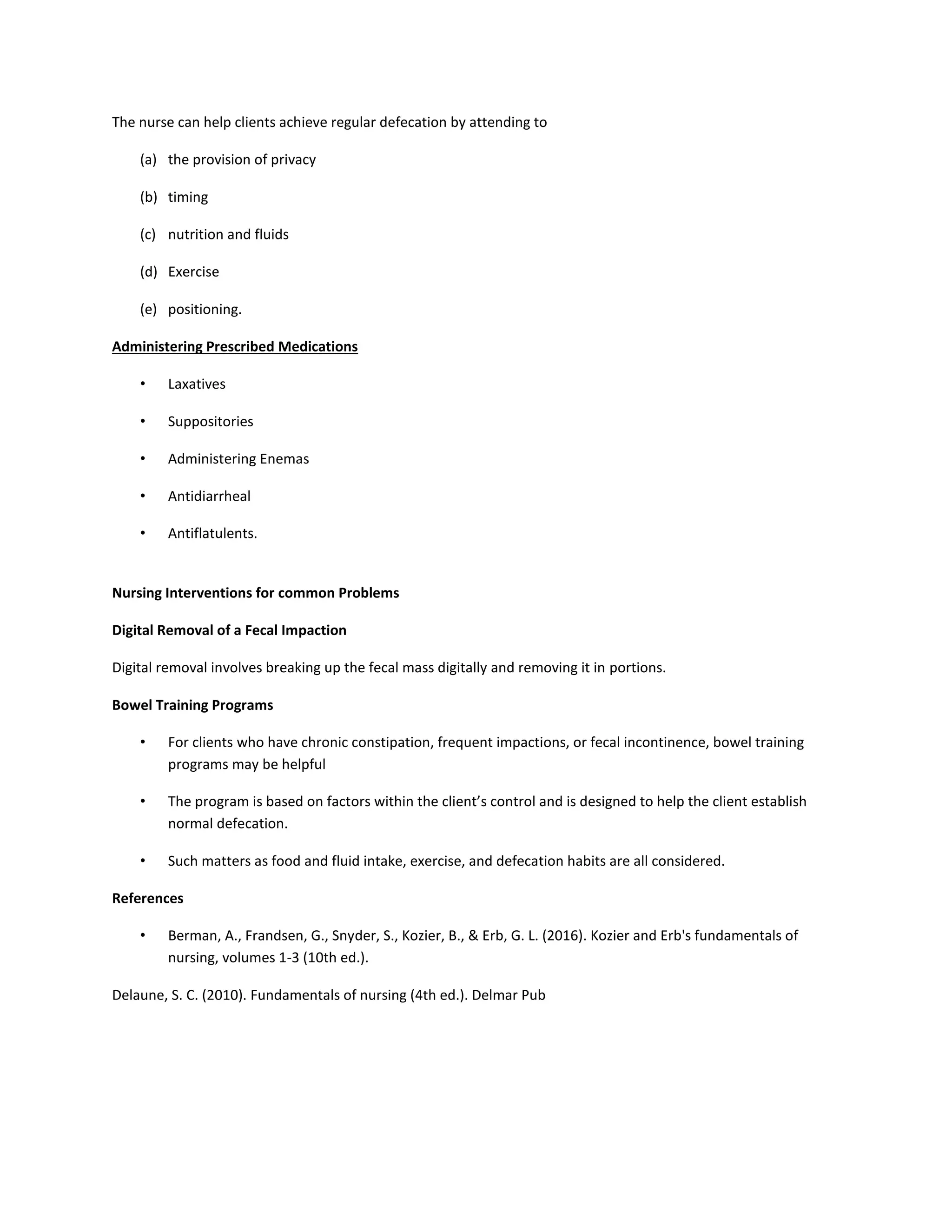 The nurse can help clients achieve regular defecation by attending to
(a) the provision of privacy
(b) timing
(c) nutrition and fluids
(d) Exercise
(e) positioning.
Administering Prescribed Medications
• Laxatives
• Suppositories
• Administering Enemas
• Antidiarrheal
• Antiflatulents.
Nursing Interventions for common Problems
Digital Removal of a Fecal Impaction
Digital removal involves breaking up the fecal mass digitally and removing it in portions.
Bowel Training Programs
• For clients who have chronic constipation, frequent impactions, or fecal incontinence, bowel training
programs may be helpful
• The program is based on factors within the client’s control and is designed to help the client establish
normal defecation.
• Such matters as food and fluid intake, exercise, and defecation habits are all considered.
References
• Berman, A., Frandsen, G., Snyder, S., Kozier, B., & Erb, G. L. (2016). Kozier and Erb's fundamentals of
nursing, volumes 1-3 (10th ed.).
Delaune, S. C. (2010). Fundamentals of nursing (4th ed.). Delmar Pub
 