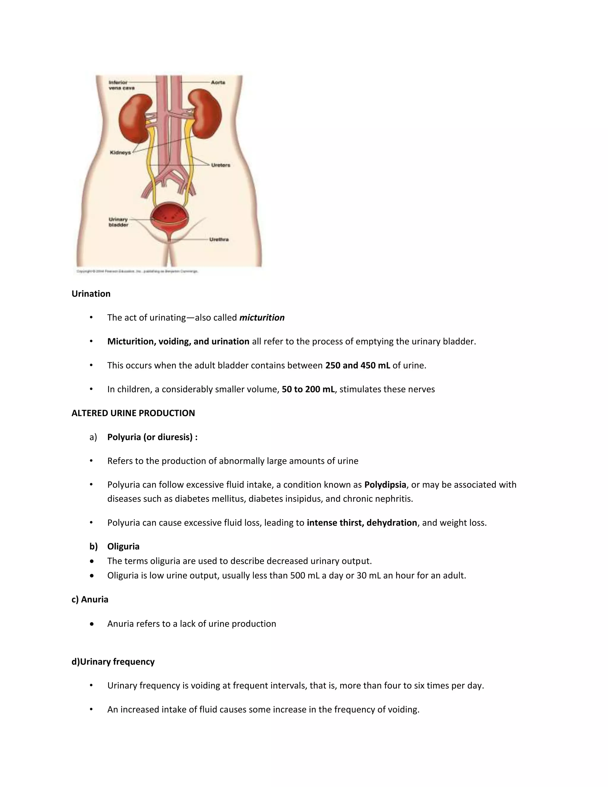 Urination
• The act of urinating—also called micturition
• Micturition, voiding, and urination all refer to the process of emptying the urinary bladder.
• This occurs when the adult bladder contains between 250 and 450 mL of urine.
• In children, a considerably smaller volume, 50 to 200 mL, stimulates these nerves
ALTERED URINE PRODUCTION
a) Polyuria (or diuresis) :
• Refers to the production of abnormally large amounts of urine
• Polyuria can follow excessive fluid intake, a condition known as Polydipsia, or may be associated with
diseases such as diabetes mellitus, diabetes insipidus, and chronic nephritis.
• Polyuria can cause excessive fluid loss, leading to intense thirst, dehydration, and weight loss.
b) Oliguria
 The terms oliguria are used to describe decreased urinary output.
 Oliguria is low urine output, usually less than 500 mL a day or 30 mL an hour for an adult.
c) Anuria
 Anuria refers to a lack of urine production
d)Urinary frequency
• Urinary frequency is voiding at frequent intervals, that is, more than four to six times per day.
• An increased intake of fluid causes some increase in the frequency of voiding.
 
