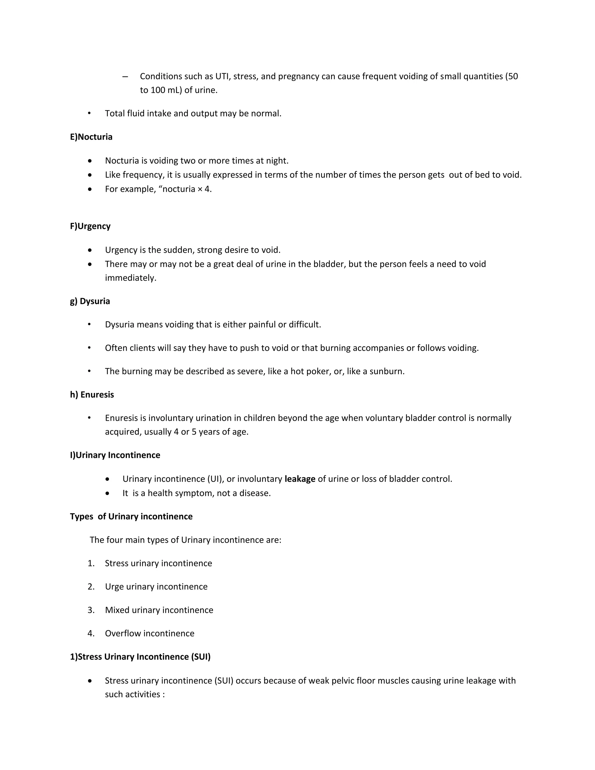 – Conditions such as UTI, stress, and pregnancy can cause frequent voiding of small quantities (50
to 100 mL) of urine.
• Total fluid intake and output may be normal.
E)Nocturia
 Nocturia is voiding two or more times at night.
 Like frequency, it is usually expressed in terms of the number of times the person gets out of bed to void.
 For example, “nocturia × 4.
F)Urgency
 Urgency is the sudden, strong desire to void.
 There may or may not be a great deal of urine in the bladder, but the person feels a need to void
immediately.
g) Dysuria
• Dysuria means voiding that is either painful or difficult.
• Often clients will say they have to push to void or that burning accompanies or follows voiding.
• The burning may be described as severe, like a hot poker, or, like a sunburn.
h) Enuresis
• Enuresis is involuntary urination in children beyond the age when voluntary bladder control is normally
acquired, usually 4 or 5 years of age.
I)Urinary Incontinence
 Urinary incontinence (UI), or involuntary leakage of urine or loss of bladder control.
 It is a health symptom, not a disease.
Types of Urinary incontinence
The four main types of Urinary incontinence are:
1. Stress urinary incontinence
2. Urge urinary incontinence
3. Mixed urinary incontinence
4. Overflow incontinence
1)Stress Urinary Incontinence (SUI)
 Stress urinary incontinence (SUI) occurs because of weak pelvic floor muscles causing urine leakage with
such activities :
 