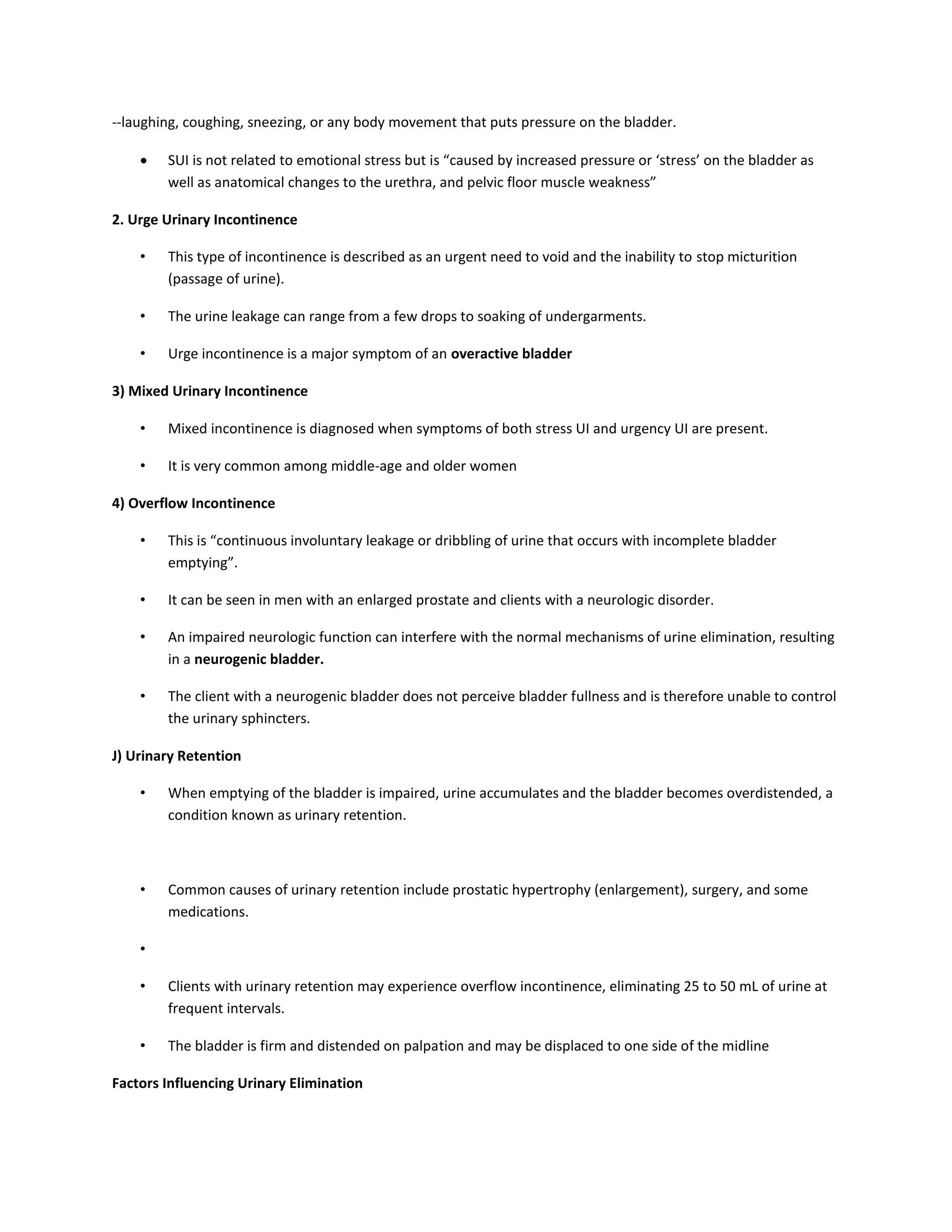 --laughing, coughing, sneezing, or any body movement that puts pressure on the bladder.
 SUI is not related to emotional stress but is “caused by increased pressure or ‘stress’ on the bladder as
well as anatomical changes to the urethra, and pelvic floor muscle weakness”
2. Urge Urinary Incontinence
• This type of incontinence is described as an urgent need to void and the inability to stop micturition
(passage of urine).
• The urine leakage can range from a few drops to soaking of undergarments.
• Urge incontinence is a major symptom of an overactive bladder
3) Mixed Urinary Incontinence
• Mixed incontinence is diagnosed when symptoms of both stress UI and urgency UI are present.
• It is very common among middle-age and older women
4) Overflow Incontinence
• This is “continuous involuntary leakage or dribbling of urine that occurs with incomplete bladder
emptying”.
• It can be seen in men with an enlarged prostate and clients with a neurologic disorder.
• An impaired neurologic function can interfere with the normal mechanisms of urine elimination, resulting
in a neurogenic bladder.
• The client with a neurogenic bladder does not perceive bladder fullness and is therefore unable to control
the urinary sphincters.
J) Urinary Retention
• When emptying of the bladder is impaired, urine accumulates and the bladder becomes overdistended, a
condition known as urinary retention.
• Common causes of urinary retention include prostatic hypertrophy (enlargement), surgery, and some
medications.
•
• Clients with urinary retention may experience overflow incontinence, eliminating 25 to 50 mL of urine at
frequent intervals.
• The bladder is firm and distended on palpation and may be displaced to one side of the midline
Factors Influencing Urinary Elimination
 