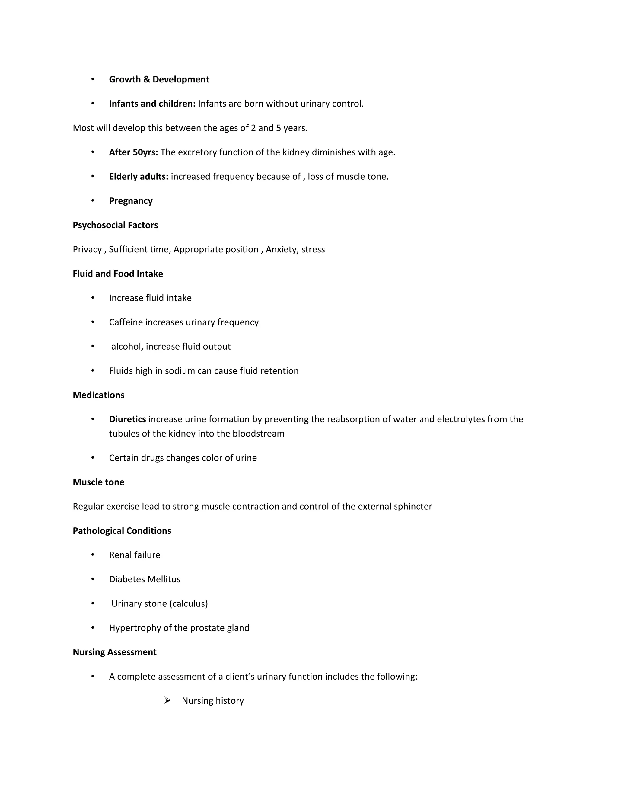 • Growth & Development
• Infants and children: Infants are born without urinary control.
Most will develop this between the ages of 2 and 5 years.
• After 50yrs: The excretory function of the kidney diminishes with age.
• Elderly adults: increased frequency because of , loss of muscle tone.
• Pregnancy
Psychosocial Factors
Privacy , Sufficient time, Appropriate position , Anxiety, stress
Fluid and Food Intake
• Increase fluid intake
• Caffeine increases urinary frequency
• alcohol, increase fluid output
• Fluids high in sodium can cause fluid retention
Medications
• Diuretics increase urine formation by preventing the reabsorption of water and electrolytes from the
tubules of the kidney into the bloodstream
• Certain drugs changes color of urine
Muscle tone
Regular exercise lead to strong muscle contraction and control of the external sphincter
Pathological Conditions
• Renal failure
• Diabetes Mellitus
• Urinary stone (calculus)
• Hypertrophy of the prostate gland
Nursing Assessment
• A complete assessment of a client’s urinary function includes the following:
 Nursing history
 