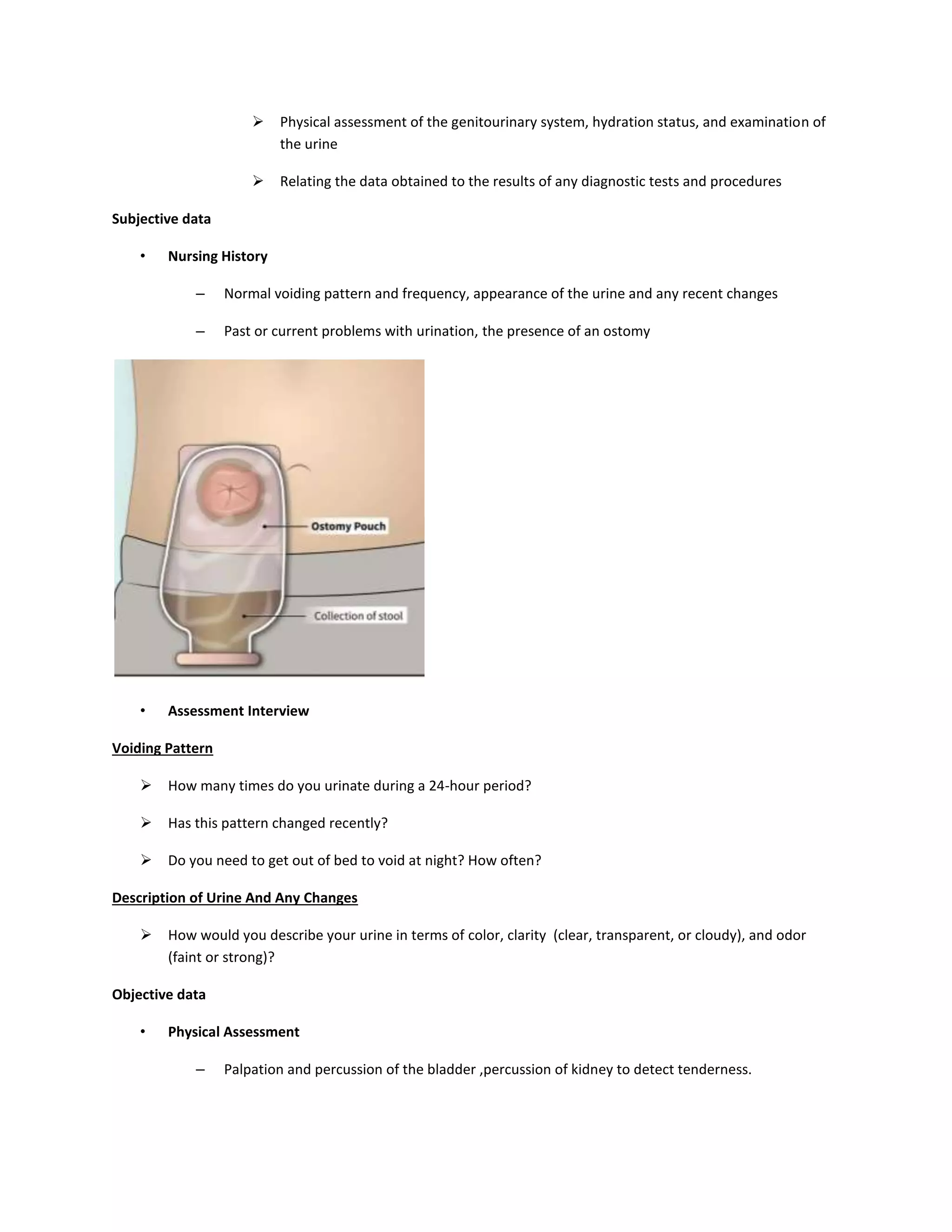  Physical assessment of the genitourinary system, hydration status, and examination of
the urine
 Relating the data obtained to the results of any diagnostic tests and procedures
Subjective data
• Nursing History
– Normal voiding pattern and frequency, appearance of the urine and any recent changes
– Past or current problems with urination, the presence of an ostomy
• Assessment Interview
Voiding Pattern
 How many times do you urinate during a 24-hour period?
 Has this pattern changed recently?
 Do you need to get out of bed to void at night? How often?
Description of Urine And Any Changes
 How would you describe your urine in terms of color, clarity (clear, transparent, or cloudy), and odor
(faint or strong)?
Objective data
• Physical Assessment
– Palpation and percussion of the bladder ,percussion of kidney to detect tenderness.
 