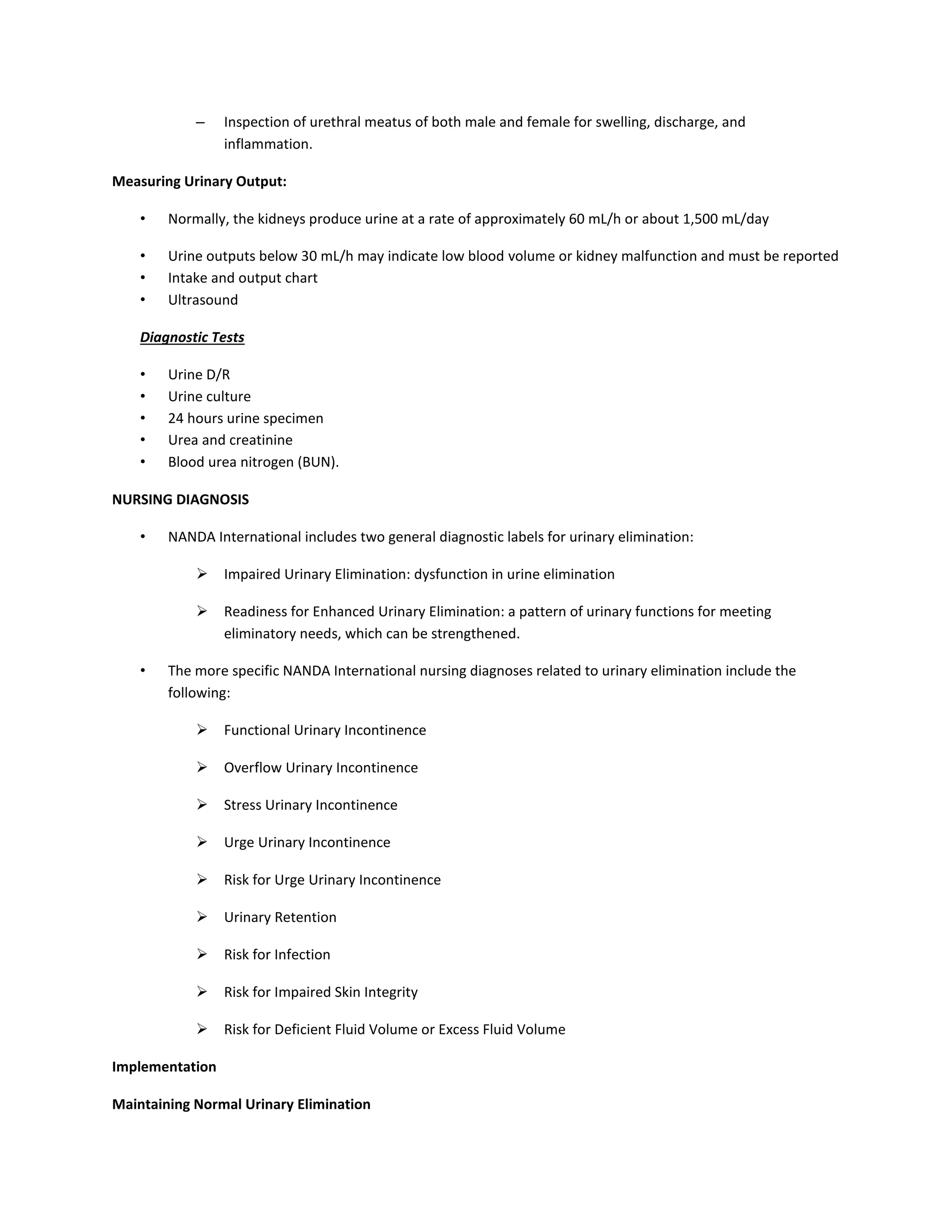 – Inspection of urethral meatus of both male and female for swelling, discharge, and
inflammation.
Measuring Urinary Output:
• Normally, the kidneys produce urine at a rate of approximately 60 mL/h or about 1,500 mL/day
• Urine outputs below 30 mL/h may indicate low blood volume or kidney malfunction and must be reported
• Intake and output chart
• Ultrasound
Diagnostic Tests
• Urine D/R
• Urine culture
• 24 hours urine specimen
• Urea and creatinine
• Blood urea nitrogen (BUN).
NURSING DIAGNOSIS
• NANDA International includes two general diagnostic labels for urinary elimination:
 Impaired Urinary Elimination: dysfunction in urine elimination
 Readiness for Enhanced Urinary Elimination: a pattern of urinary functions for meeting
eliminatory needs, which can be strengthened.
• The more specific NANDA International nursing diagnoses related to urinary elimination include the
following:
 Functional Urinary Incontinence
 Overflow Urinary Incontinence
 Stress Urinary Incontinence
 Urge Urinary Incontinence
 Risk for Urge Urinary Incontinence
 Urinary Retention
 Risk for Infection
 Risk for Impaired Skin Integrity
 Risk for Deficient Fluid Volume or Excess Fluid Volume
Implementation
Maintaining Normal Urinary Elimination
 
