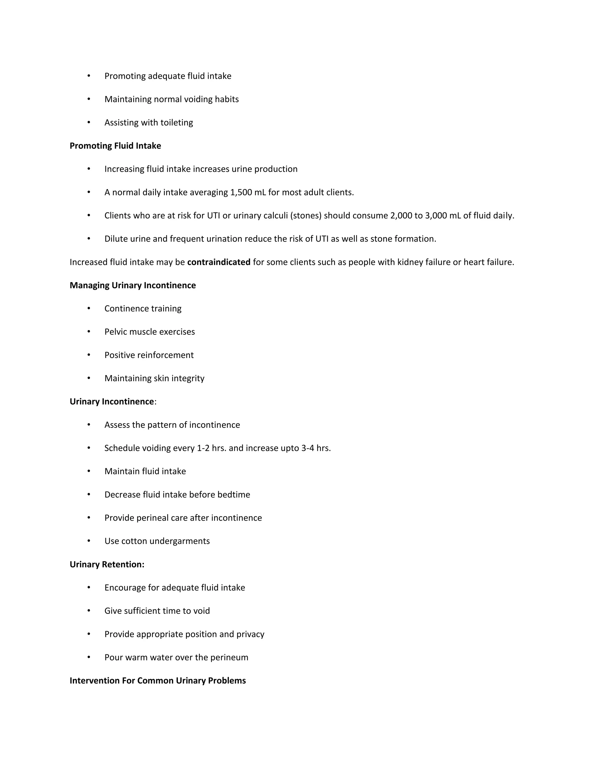 • Promoting adequate fluid intake
• Maintaining normal voiding habits
• Assisting with toileting
Promoting Fluid Intake
• Increasing fluid intake increases urine production
• A normal daily intake averaging 1,500 mL for most adult clients.
• Clients who are at risk for UTI or urinary calculi (stones) should consume 2,000 to 3,000 mL of fluid daily.
• Dilute urine and frequent urination reduce the risk of UTI as well as stone formation.
Increased fluid intake may be contraindicated for some clients such as people with kidney failure or heart failure.
Managing Urinary Incontinence
• Continence training
• Pelvic muscle exercises
• Positive reinforcement
• Maintaining skin integrity
Urinary Incontinence:
• Assess the pattern of incontinence
• Schedule voiding every 1-2 hrs. and increase upto 3-4 hrs.
• Maintain fluid intake
• Decrease fluid intake before bedtime
• Provide perineal care after incontinence
• Use cotton undergarments
Urinary Retention:
• Encourage for adequate fluid intake
• Give sufficient time to void
• Provide appropriate position and privacy
• Pour warm water over the perineum
Intervention For Common Urinary Problems
 