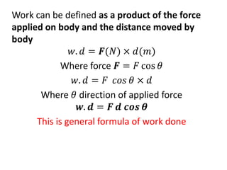 Work can be defined as a product of the force
applied on body and the distance moved by
body
𝑤. 𝑑 = 𝑭(𝑁) × 𝑑(𝑚)
Where force 𝑭 = 𝐹 cos 𝜃
𝑤. 𝑑 = 𝐹 𝑐𝑜𝑠 𝜃 × 𝑑
Where 𝜃 direction of applied force
𝒘. 𝒅 = 𝑭 𝒅 𝒄𝒐𝒔 𝜽
This is general formula of work done
 