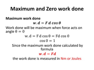 Maximum and Zero work done
Maximum work done
𝒘. 𝒅 = 𝑭 𝒅 𝒄𝒐𝒔 𝜽
Work done will be maximum when force acts on
angle θ = 0
w. d = F d cos θ = Fd cos 0
cos 0 = 1
Since the maximum work done calculated by
formula
𝒘. 𝒅 = 𝑭𝒅
the work done is measured in Nm or Joules
 