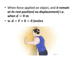 • When force applied on object, and it remain
at its rest position( no displacement) i.e.
when 𝒅 = 𝟎 𝒎
• 𝐰. 𝐝 = 𝐅 × 𝟎 = 𝟎 𝐉𝐨𝐮𝐥𝐞𝐬
 