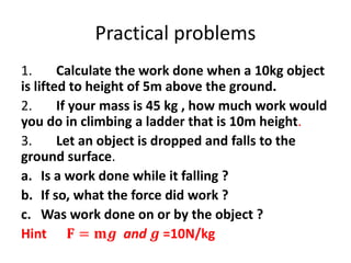 Practical problems
1. Calculate the work done when a 10kg object
is lifted to height of 5m above the ground.
2. If your mass is 45 kg , how much work would
you do in climbing a ladder that is 10m height.
3. Let an object is dropped and falls to the
ground surface.
a. Is a work done while it falling ?
b. If so, what the force did work ?
c. Was work done on or by the object ?
Hint 𝐅 = 𝐦𝒈 and 𝒈 =10N/kg
 