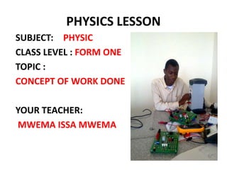 PHYSICS LESSON
SUBJECT: PHYSIC
CLASS LEVEL : FORM ONE
TOPIC :
CONCEPT OF WORK DONE
YOUR TEACHER:
MWEMA ISSA MWEMA
 