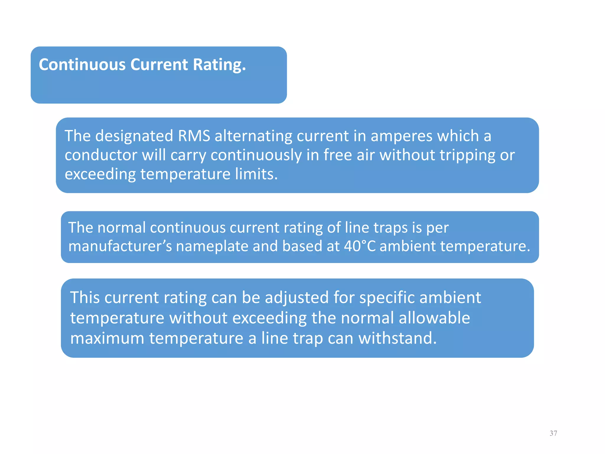 Continuous Current Rating.

The designated RMS alternating current in amperes which a
conductor will carry continuously in free air without tripping or
exceeding temperature limits.
The normal continuous current rating of line traps is per
manufacturer’s nameplate and based at 40°C ambient temperature.

This current rating can be adjusted for specific ambient
temperature without exceeding the normal allowable
maximum temperature a line trap can withstand.

37

 