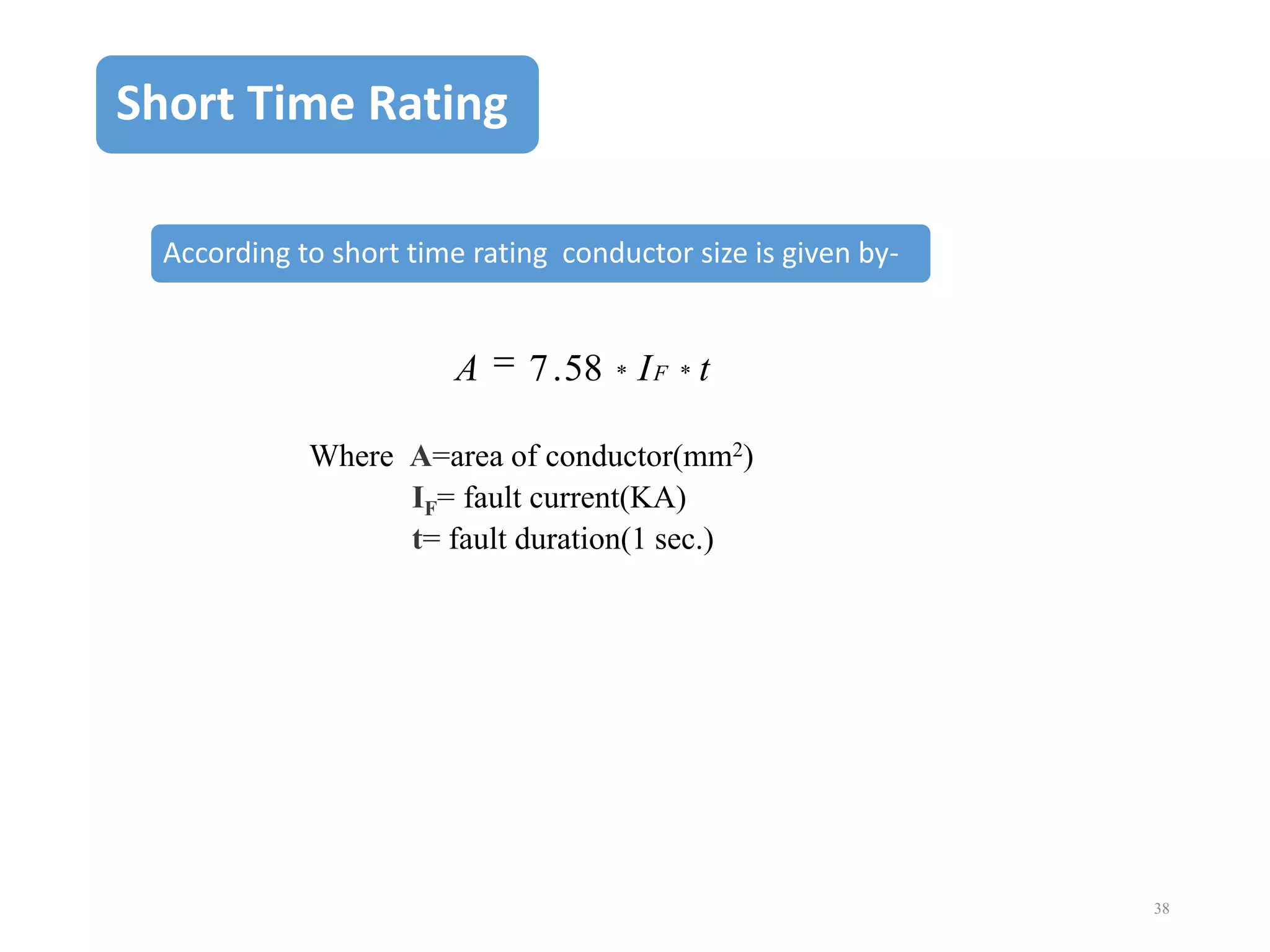 Short Time Rating
According to short time rating conductor size is given by-

A

7 . 58 * I F * t

Where A=area of conductor(mm2)
IF= fault current(KA)
t= fault duration(1 sec.)

38

 