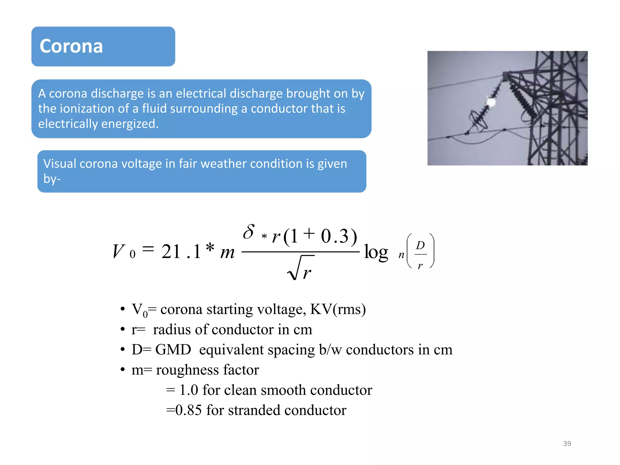 Corona
A corona discharge is an electrical discharge brought on by
the ionization of a fluid surrounding a conductor that is
electrically energized.
Visual corona voltage in fair weather condition is given
by-

V

0

21 . 1 m

r (1

0 .3)
r

•
•
•
•

log

n

D
r

V0= corona starting voltage, KV(rms)
r= radius of conductor in cm
D= GMD equivalent spacing b/w conductors in cm
m= roughness factor
= 1.0 for clean smooth conductor
=0.85 for stranded conductor
39

 