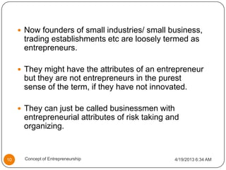  Now founders of small industries/ small business,
trading establishments etc are loosely termed as
entrepreneurs.
 They might have the attributes of an entrepreneur
but they are not entrepreneurs in the purest
sense of the term, if they have not innovated.
 They can just be called businessmen with
entrepreneurial attributes of risk taking and
organizing.
4/19/2013 6:34 AM10 Concept of Entrepreneurship
 