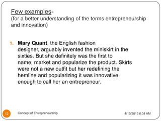 Few examples-
(for a better understanding of the terms entrepreneurship
and innovation)
1. Mary Quant, the English fashion
designer, arguably invented the miniskirt in the
sixties. But she definitely was the first to
name, market and popularize the product. Skirts
were not a new outfit but her redefining the
hemline and popularizing it was innovative
enough to call her an entrepreneur.
4/19/2013 6:34 AM12 Concept of Entrepreneurship
 