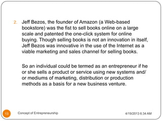 2. Jeff Bezos, the founder of Amazon (a Web-based
bookstore) was the fist to sell books online on a large
scale and patented the one-click system for online
buying. Though selling books is not an innovation in itself,
Jeff Bezos was innovative in the use of the Internet as a
viable marketing and sales channel for selling books.
So an individual could be termed as an entrepreneur if he
or she sells a product or service using new systems and/
or mediums of marketing, distribution or production
methods as a basis for a new business venture.
4/19/2013 6:34 AM13 Concept of Entrepreneurship
 