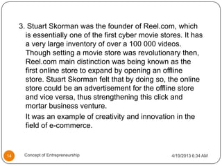 3. Stuart Skorman was the founder of Reel.com, which
is essentially one of the first cyber movie stores. It has
a very large inventory of over a 100 000 videos.
Though setting a movie store was revolutionary then,
Reel.com main distinction was being known as the
first online store to expand by opening an offline
store. Stuart Skorman felt that by doing so, the online
store could be an advertisement for the offline store
and vice versa, thus strengthening this click and
mortar business venture.
It was an example of creativity and innovation in the
field of e-commerce.
4/19/2013 6:34 AM14 Concept of Entrepreneurship
 