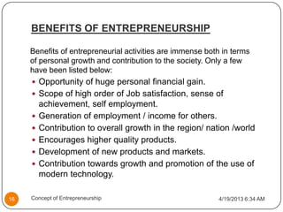 BENEFITS OF ENTREPRENEURSHIP
Benefits of entrepreneurial activities are immense both in terms
of personal growth and contribution to the society. Only a few
have been listed below:
 Opportunity of huge personal financial gain.
 Scope of high order of Job satisfaction, sense of
achievement, self employment.
 Generation of employment / income for others.
 Contribution to overall growth in the region/ nation /world
 Encourages higher quality products.
 Development of new products and markets.
 Contribution towards growth and promotion of the use of
modern technology.
4/19/2013 6:34 AM16 Concept of Entrepreneurship
 