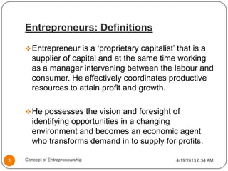 Entrepreneurs: Definitions
Entrepreneur is a ‘proprietary capitalist’ that is a
supplier of capital and at the same time working
as a manager intervening between the labour and
consumer. He effectively coordinates productive
resources to attain profit and growth.
He possesses the vision and foresight of
identifying opportunities in a changing
environment and becomes an economic agent
who transforms demand in to supply for profits.
4/19/2013 6:34 AM2 Concept of Entrepreneurship
 