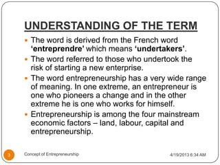 UNDERSTANDING OF THE TERM
 The word is derived from the French word
‘entreprendre’ which means ‘undertakers’.
 The word referred to those who undertook the
risk of starting a new enterprise.
 The word entrepreneurship has a very wide range
of meaning. In one extreme, an entrepreneur is
one who pioneers a change and in the other
extreme he is one who works for himself.
 Entrepreneurship is among the four mainstream
economic factors – land, labour, capital and
entrepreneurship.
4/19/2013 6:34 AM3 Concept of Entrepreneurship
 
