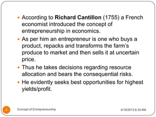  According to Richard Cantillon (1755) a French
economist introduced the concept of
entrepreneurship in economics.
 As per him an entrepreneur is one who buys a
product, repacks and transforms the farm’s
produce to market and then sells it at uncertain
price.
 Thus he takes decisions regarding resource
allocation and bears the consequential risks.
 He evidently seeks best opportunities for highest
yields/profit.
4/19/2013 6:34 AM4 Concept of Entrepreneurship
 