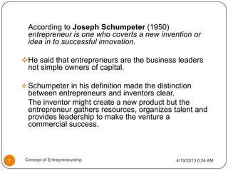 According to Joseph Schumpeter (1950)
entrepreneur is one who coverts a new invention or
idea in to successful innovation.
He said that entrepreneurs are the business leaders
not simple owners of capital.
 Schumpeter in his definition made the distinction
between entrepreneurs and inventors clear.
The inventor might create a new product but the
entrepreneur gathers resources, organizes talent and
provides leadership to make the venture a
commercial success.
4/19/2013 6:34 AM7 Concept of Entrepreneurship
 