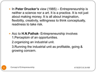  In Peter Drucker’s view (1985) – Entrepreneurship is
neither a science nor a art. It is a practice. It is not just
about making money. It is all about imagination,
flexibility, creativity, willingness to think conceptually,
readiness to take risk.
 Acc to H.N.Pathak- Entrepreneurship involves
1.Perceptoin of an opportunities.
2.organizing an industrial unit.
3.Running the industrial unit as profitable, going &
growing concern.
4/19/2013 6:34 AM8 Concept of Entrepreneurship
 