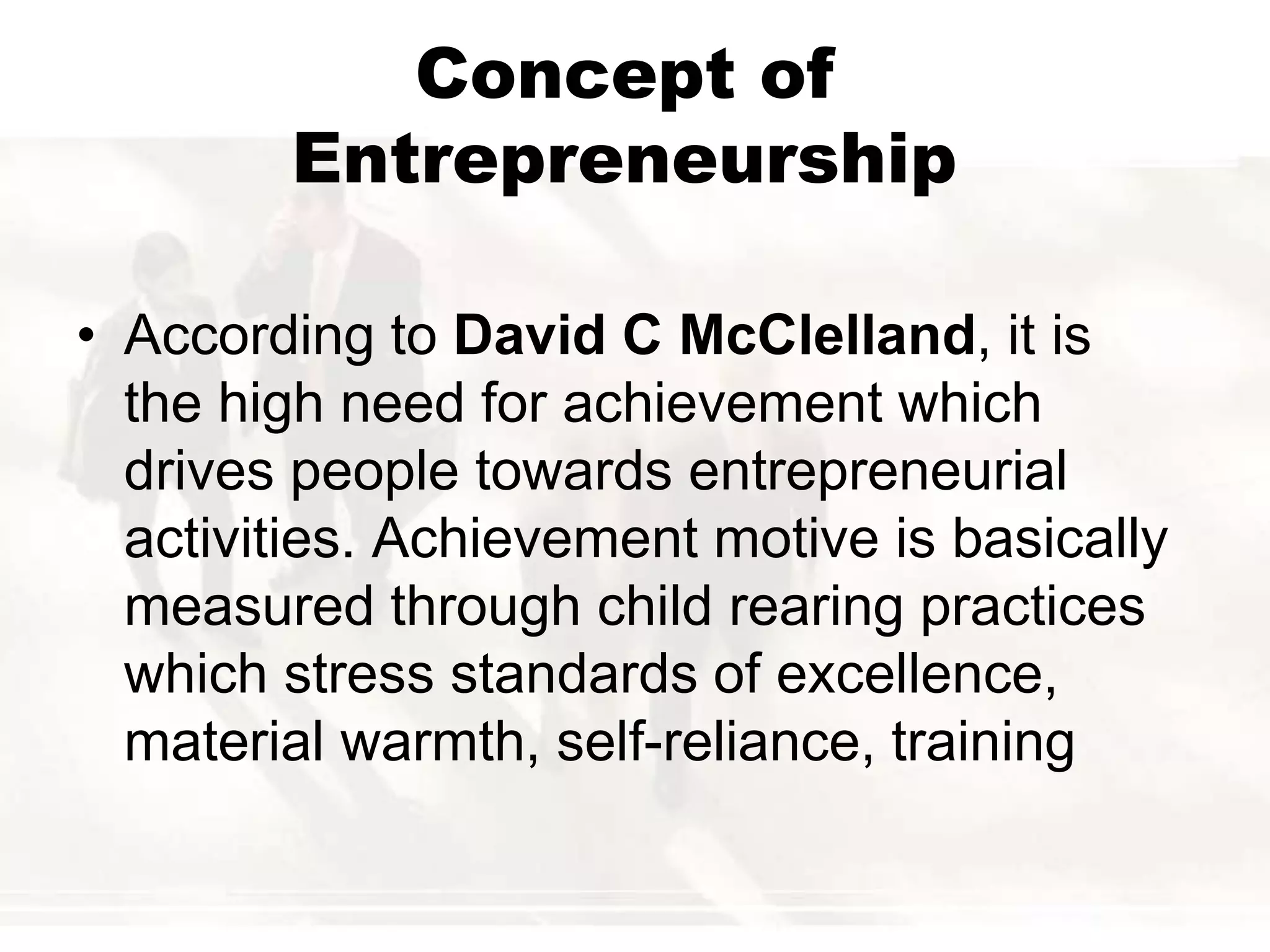 Concept of
Entrepreneurship
• According to David C McClelland, it is
the high need for achievement which
drives people towards entrepreneurial
activities. Achievement motive is basically
measured through child rearing practices
which stress standards of excellence,
material warmth, self-reliance, training
 