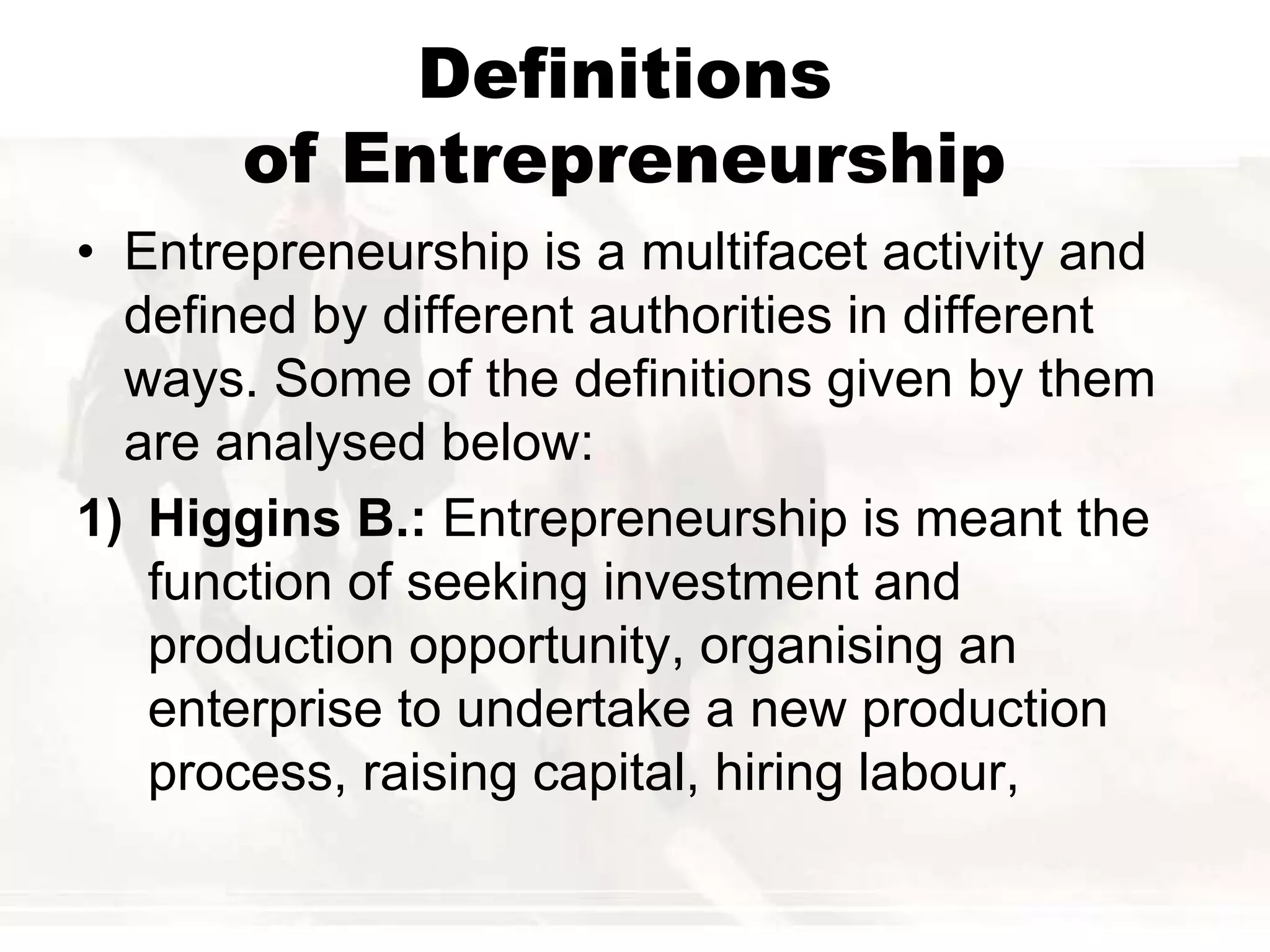 Definitions
of Entrepreneurship
• Entrepreneurship is a multifacet activity and
defined by different authorities in different
ways. Some of the definitions given by them
are analysed below:
1) Higgins B.: Entrepreneurship is meant the
function of seeking investment and
production opportunity, organising an
enterprise to undertake a new production
process, raising capital, hiring labour,
 