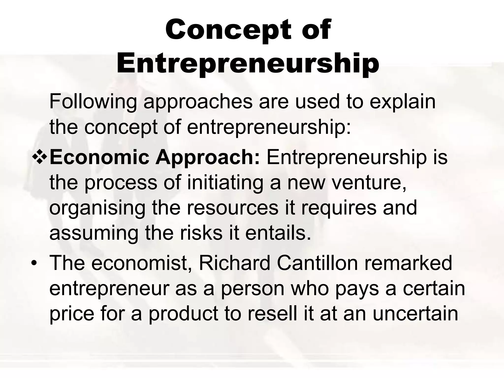 Concept of
Entrepreneurship
Following approaches are used to explain
the concept of entrepreneurship:
Economic Approach: Entrepreneurship is
the process of initiating a new venture,
organising the resources it requires and
assuming the risks it entails.
• The economist, Richard Cantillon remarked
entrepreneur as a person who pays a certain
price for a product to resell it at an uncertain
 