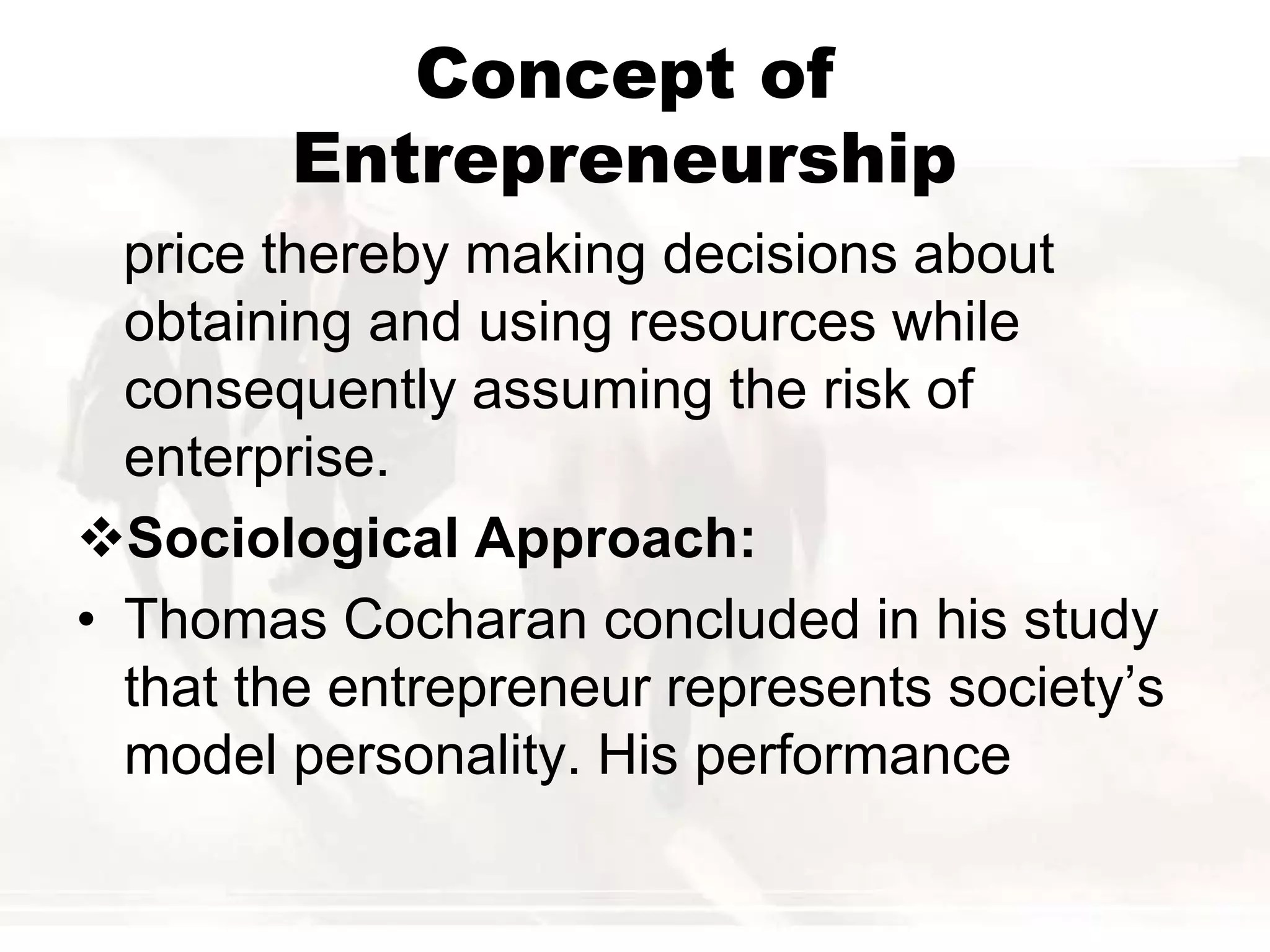 Concept of
Entrepreneurship
price thereby making decisions about
obtaining and using resources while
consequently assuming the risk of
enterprise.
Sociological Approach:
• Thomas Cocharan concluded in his study
that the entrepreneur represents society’s
model personality. His performance
 