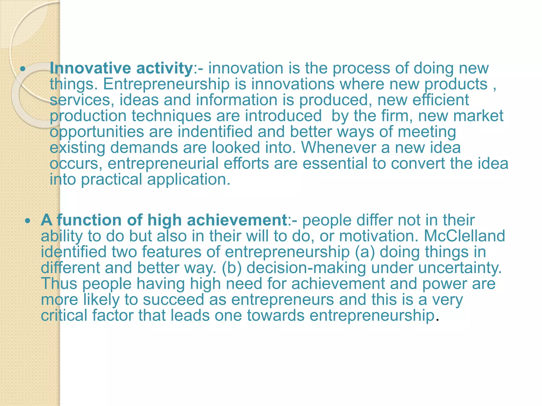  Innovative activity:- innovation is the process of doing new
things. Entrepreneurship is innovations where new products ,
services, ideas and information is produced, new efficient
production techniques are introduced by the firm, new market
opportunities are indentified and better ways of meeting
existing demands are looked into. Whenever a new idea
occurs, entrepreneurial efforts are essential to convert the idea
into practical application.
 A function of high achievement:- people differ not in their
ability to do but also in their will to do, or motivation. McClelland
identified two features of entrepreneurship (a) doing things in
different and better way. (b) decision-making under uncertainty.
Thus people having high need for achievement and power are
more likely to succeed as entrepreneurs and this is a very
critical factor that leads one towards entrepreneurship.
 
