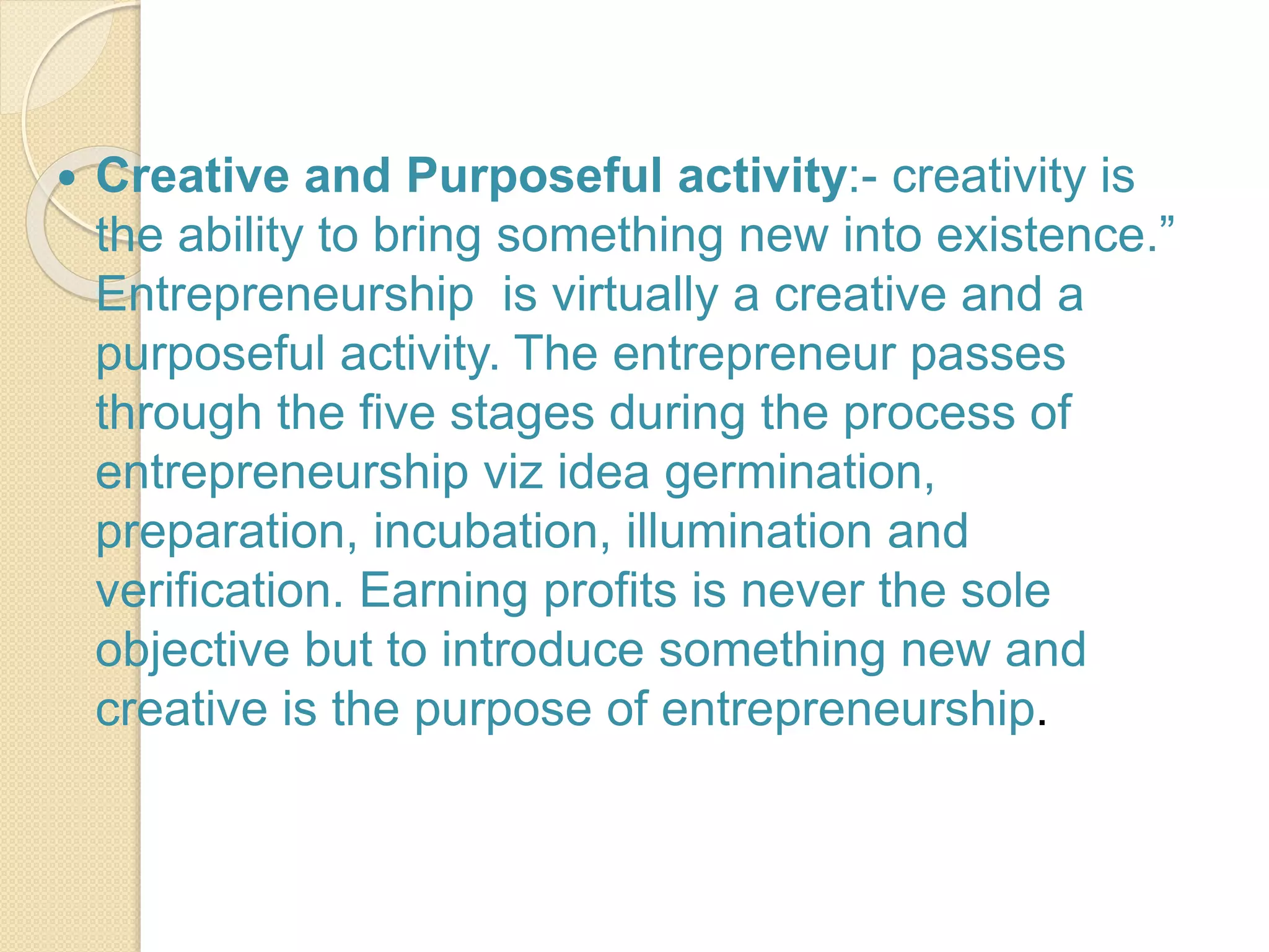  Creative and Purposeful activity:- creativity is
the ability to bring something new into existence.”
Entrepreneurship is virtually a creative and a
purposeful activity. The entrepreneur passes
through the five stages during the process of
entrepreneurship viz idea germination,
preparation, incubation, illumination and
verification. Earning profits is never the sole
objective but to introduce something new and
creative is the purpose of entrepreneurship.
 