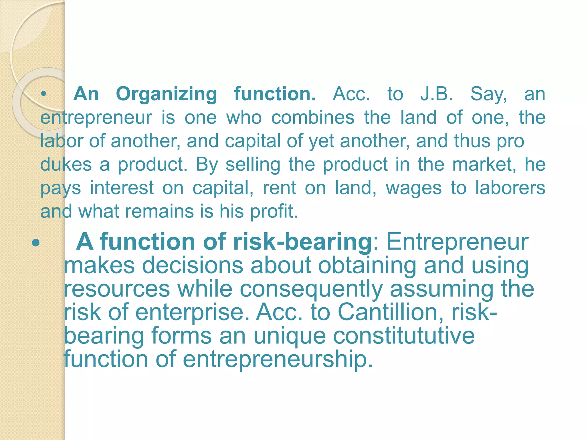  A function of risk-bearing: Entrepreneur
makes decisions about obtaining and using
resources while consequently assuming the
risk of enterprise. Acc. to Cantillion, risk-
bearing forms an unique constitututive
function of entrepreneurship.
• An Organizing function. Acc. to J.B. Say, an
entrepreneur is one who combines the land of one, the
labor of another, and capital of yet another, and thus pro
dukes a product. By selling the product in the market, he
pays interest on capital, rent on land, wages to laborers
and what remains is his profit.
 