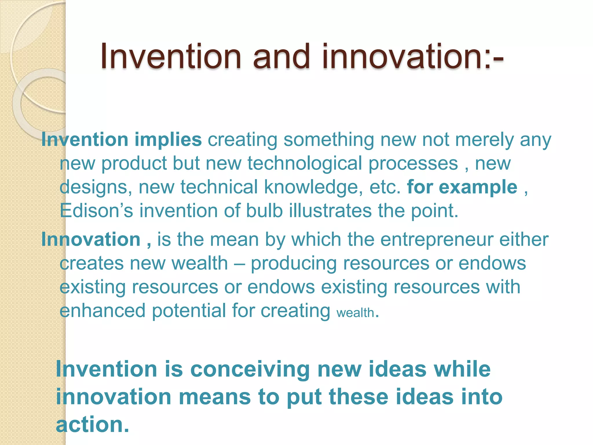 Invention and innovation:-
Invention implies creating something new not merely any
new product but new technological processes , new
designs, new technical knowledge, etc. for example ,
Edison’s invention of bulb illustrates the point.
Innovation , is the mean by which the entrepreneur either
creates new wealth – producing resources or endows
existing resources or endows existing resources with
enhanced potential for creating wealth.
Invention is conceiving new ideas while
innovation means to put these ideas into
action.
 
