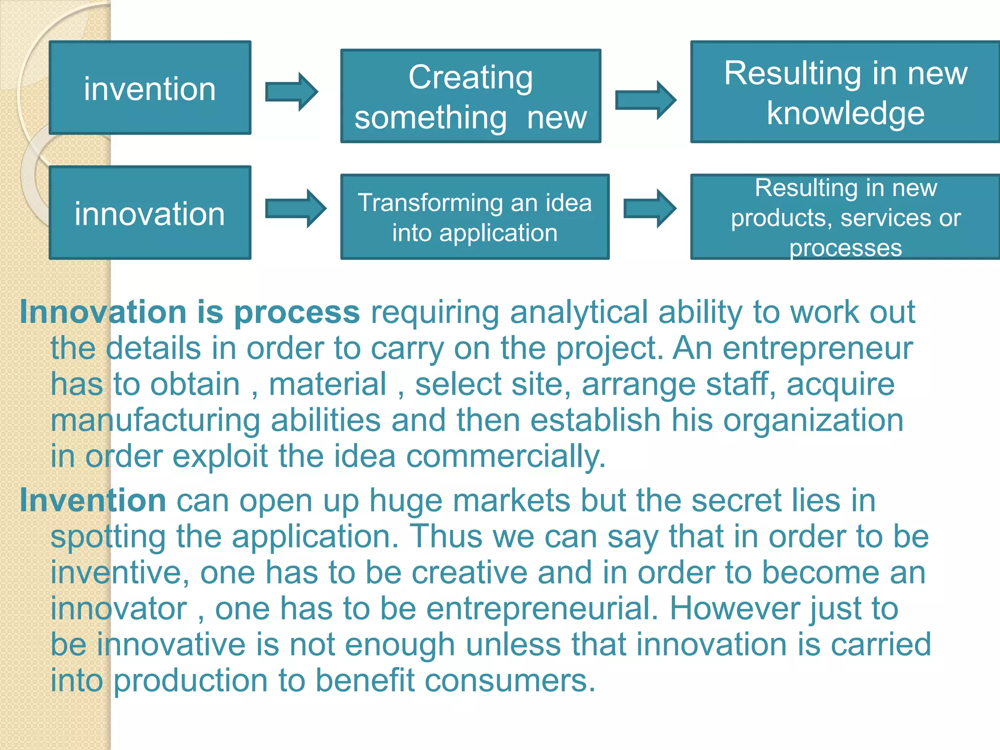 Innovation is process requiring analytical ability to work out
the details in order to carry on the project. An entrepreneur
has to obtain , material , select site, arrange staff, acquire
manufacturing abilities and then establish his organization
in order exploit the idea commercially.
Invention can open up huge markets but the secret lies in
spotting the application. Thus we can say that in order to be
inventive, one has to be creative and in order to become an
innovator , one has to be entrepreneurial. However just to
be innovative is not enough unless that innovation is carried
into production to benefit consumers.
invention Creating
something new
Resulting in new
knowledge
innovation Transforming an idea
into application
Resulting in new
products, services or
processes
 
