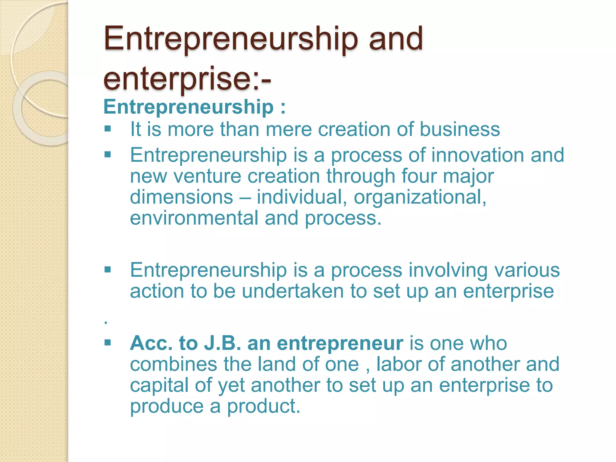 Entrepreneurship and
enterprise:-
Entrepreneurship :
 It is more than mere creation of business
 Entrepreneurship is a process of innovation and
new venture creation through four major
dimensions – individual, organizational,
environmental and process.
 Entrepreneurship is a process involving various
action to be undertaken to set up an enterprise
.
 Acc. to J.B. an entrepreneur is one who
combines the land of one , labor of another and
capital of yet another to set up an enterprise to
produce a product.
 