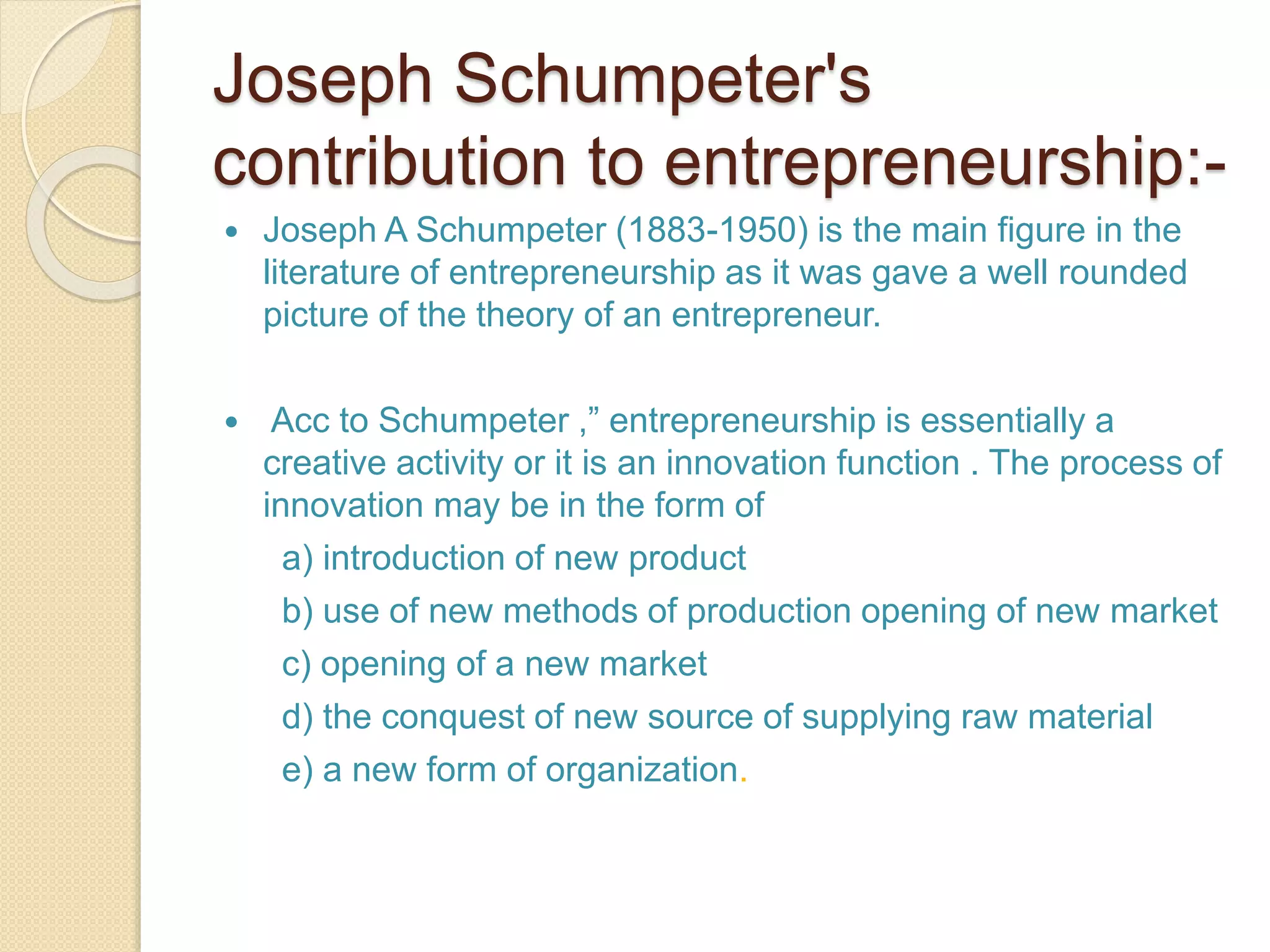 Joseph Schumpeter's
contribution to entrepreneurship:-
 Joseph A Schumpeter (1883-1950) is the main figure in the
literature of entrepreneurship as it was gave a well rounded
picture of the theory of an entrepreneur.
 Acc to Schumpeter ,” entrepreneurship is essentially a
creative activity or it is an innovation function . The process of
innovation may be in the form of
a) introduction of new product
b) use of new methods of production opening of new market
c) opening of a new market
d) the conquest of new source of supplying raw material
e) a new form of organization.
 