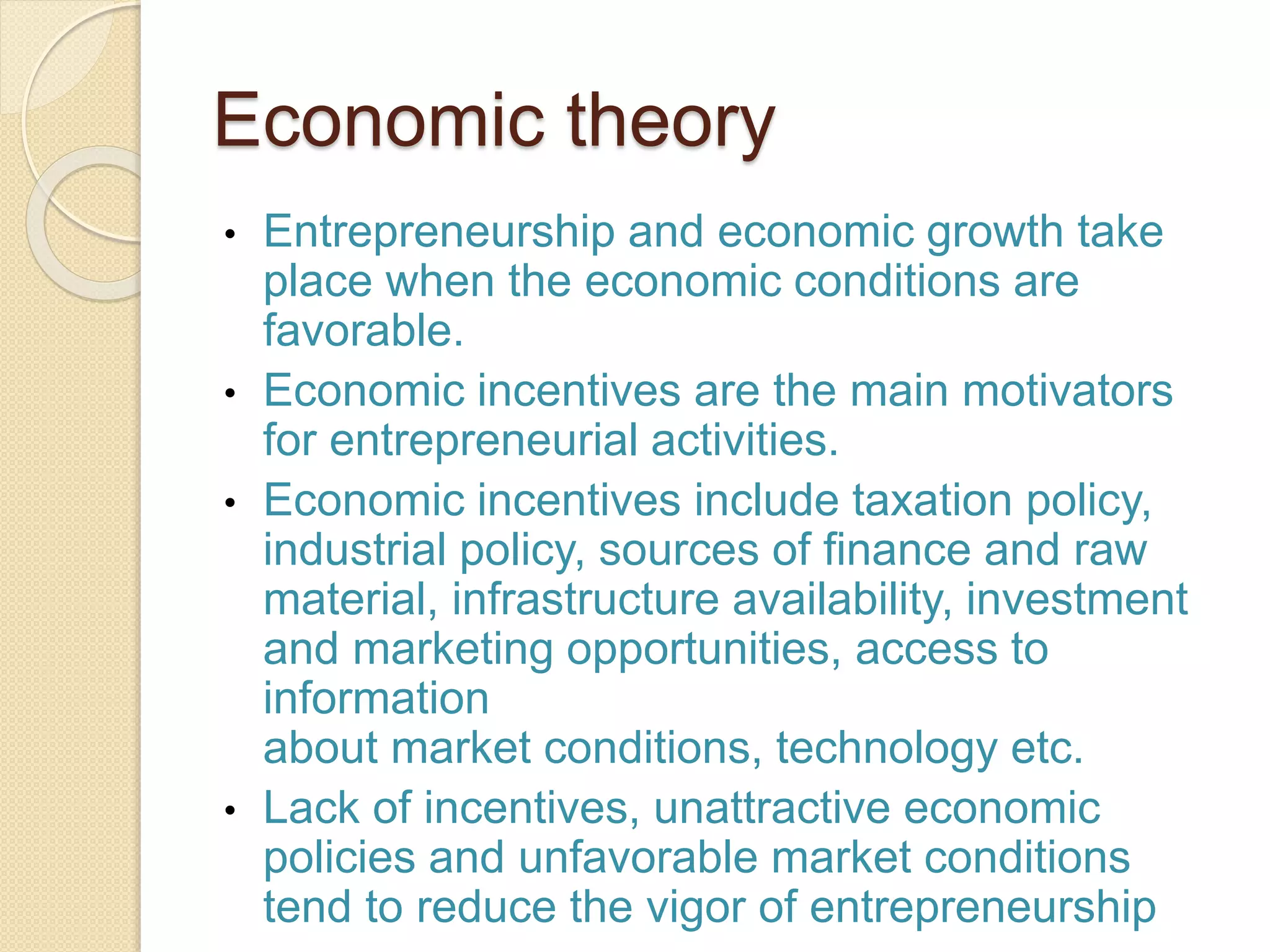 Economic theory
• Entrepreneurship and economic growth take
place when the economic conditions are
favorable.
• Economic incentives are the main motivators
for entrepreneurial activities.
• Economic incentives include taxation policy,
industrial policy, sources of finance and raw
material, infrastructure availability, investment
and marketing opportunities, access to
information
about market conditions, technology etc.
• Lack of incentives, unattractive economic
policies and unfavorable market conditions
tend to reduce the vigor of entrepreneurship
 