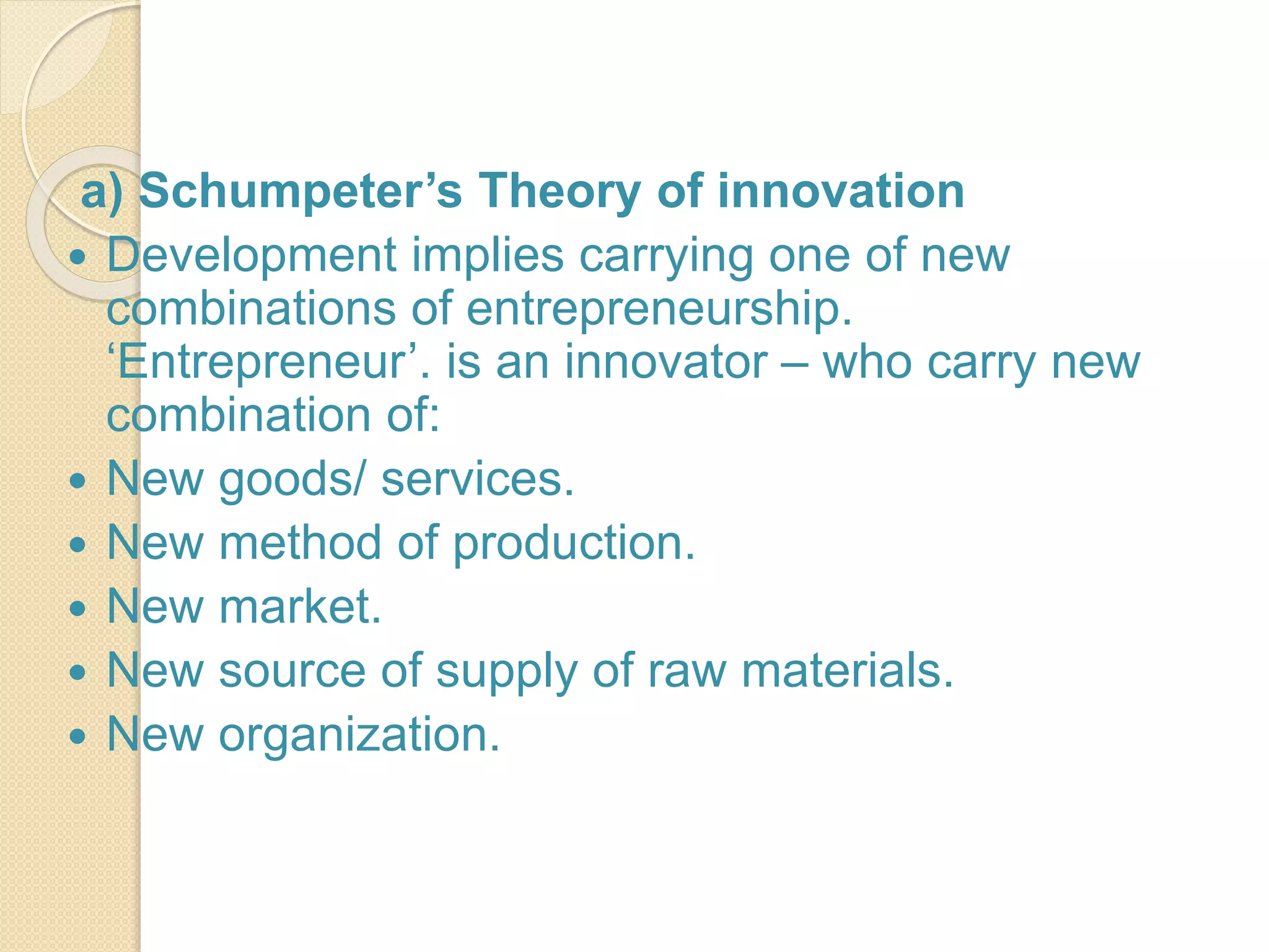 a) Schumpeter’s Theory of innovation
 Development implies carrying one of new
combinations of entrepreneurship.
‘Entrepreneur’. is an innovator – who carry new
combination of:
 New goods/ services.
 New method of production.
 New market.
 New source of supply of raw materials.
 New organization.
 