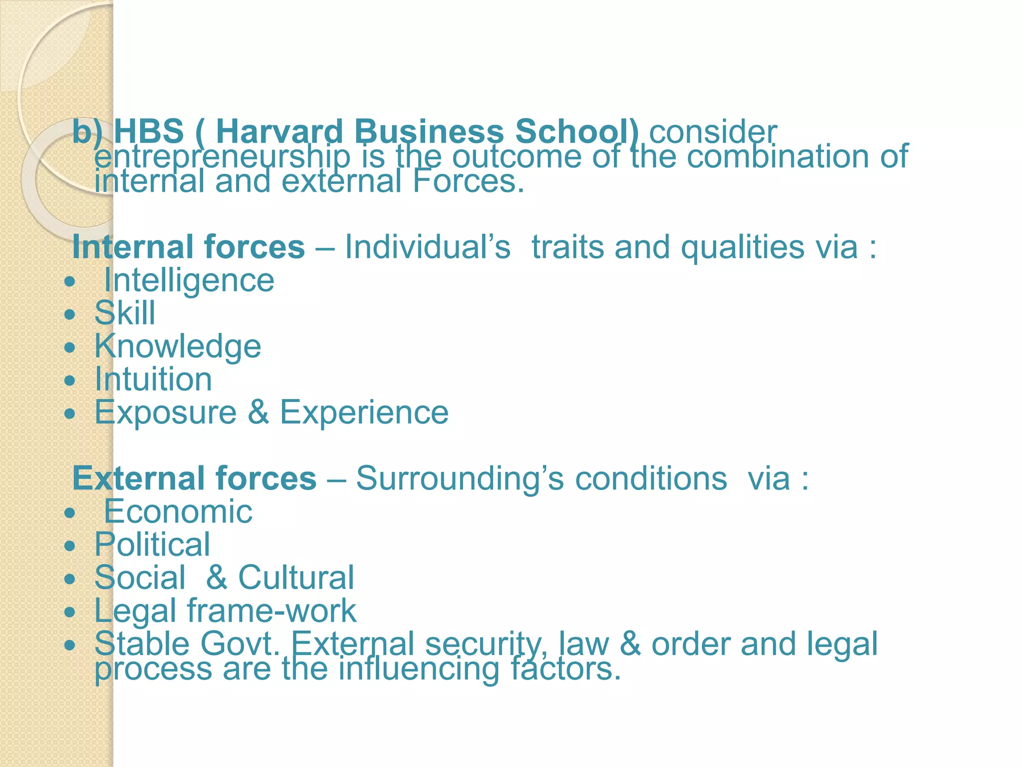 b) HBS ( Harvard Business School) consider
entrepreneurship is the outcome of the combination of
internal and external Forces.
Internal forces – Individual’s traits and qualities via :
 Intelligence
 Skill
 Knowledge
 Intuition
 Exposure & Experience
External forces – Surrounding’s conditions via :
 Economic
 Political
 Social & Cultural
 Legal frame-work
 Stable Govt. External security, law & order and legal
process are the influencing factors.
 