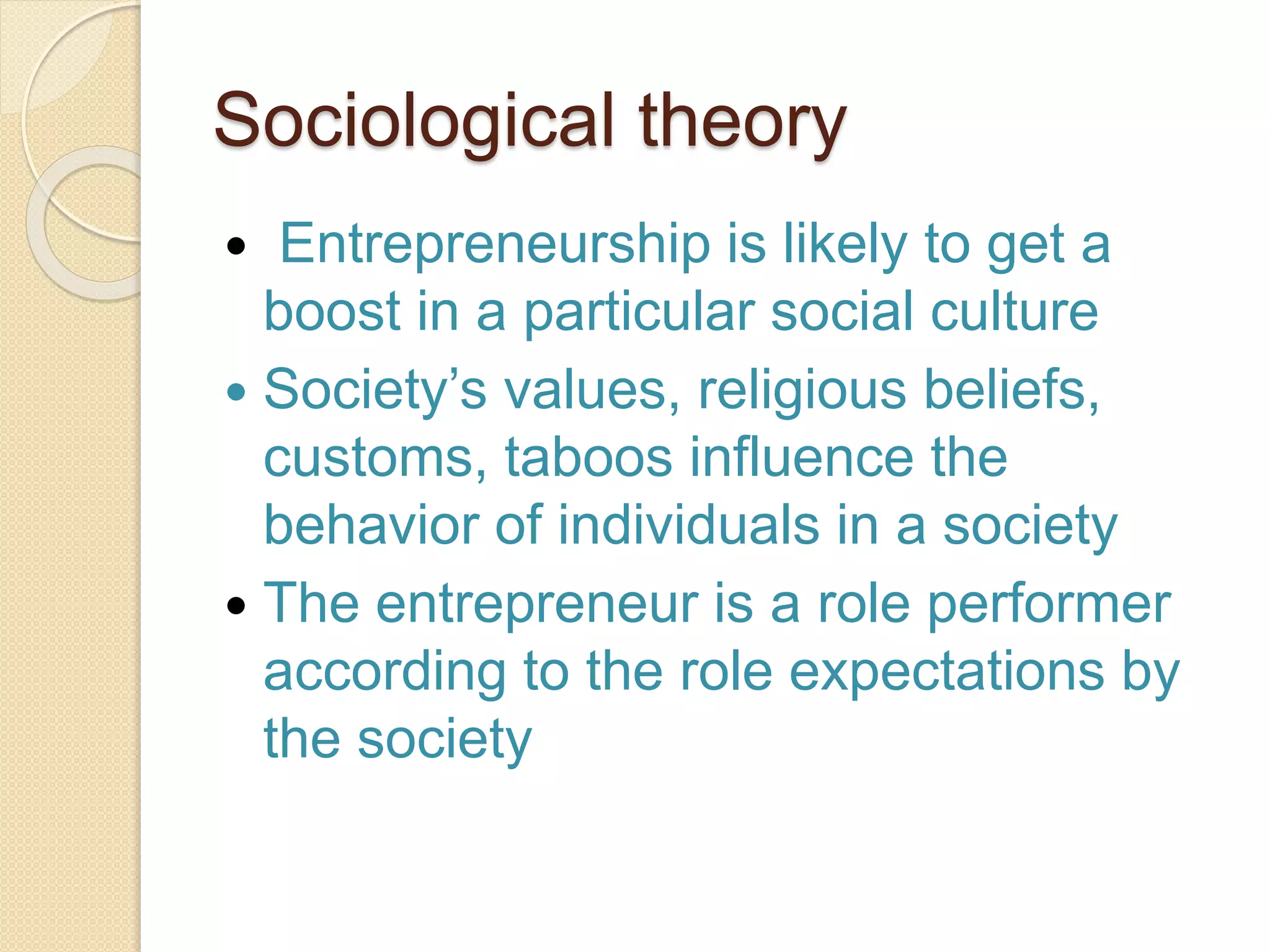 Sociological theory
 Entrepreneurship is likely to get a
boost in a particular social culture
 Society’s values, religious beliefs,
customs, taboos influence the
behavior of individuals in a society
 The entrepreneur is a role performer
according to the role expectations by
the society
 