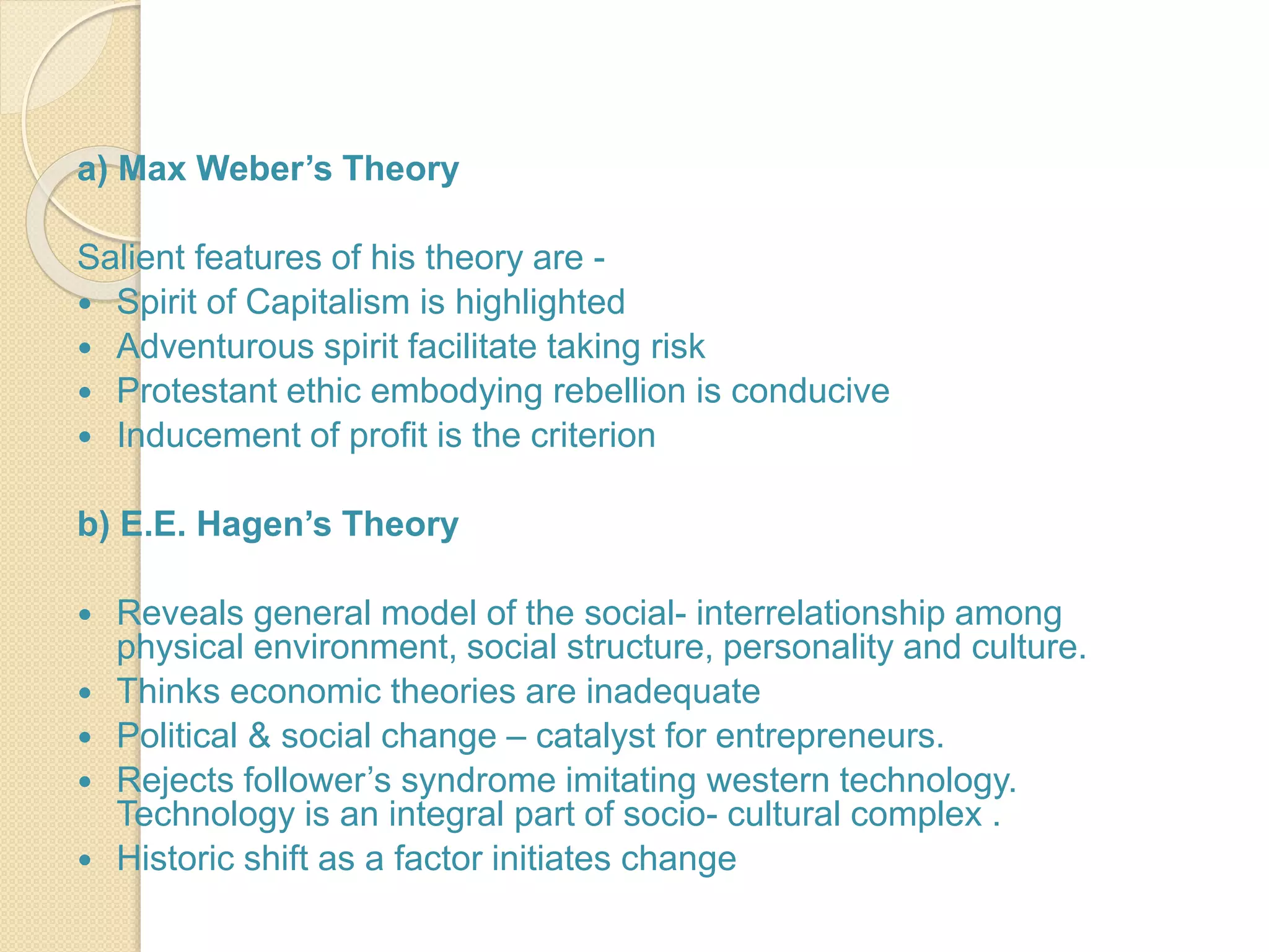 a) Max Weber’s Theory
Salient features of his theory are -
 Spirit of Capitalism is highlighted
 Adventurous spirit facilitate taking risk
 Protestant ethic embodying rebellion is conducive
 Inducement of profit is the criterion
b) E.E. Hagen’s Theory
 Reveals general model of the social- interrelationship among
physical environment, social structure, personality and culture.
 Thinks economic theories are inadequate
 Political & social change – catalyst for entrepreneurs.
 Rejects follower’s syndrome imitating western technology.
Technology is an integral part of socio- cultural complex .
 Historic shift as a factor initiates change
 