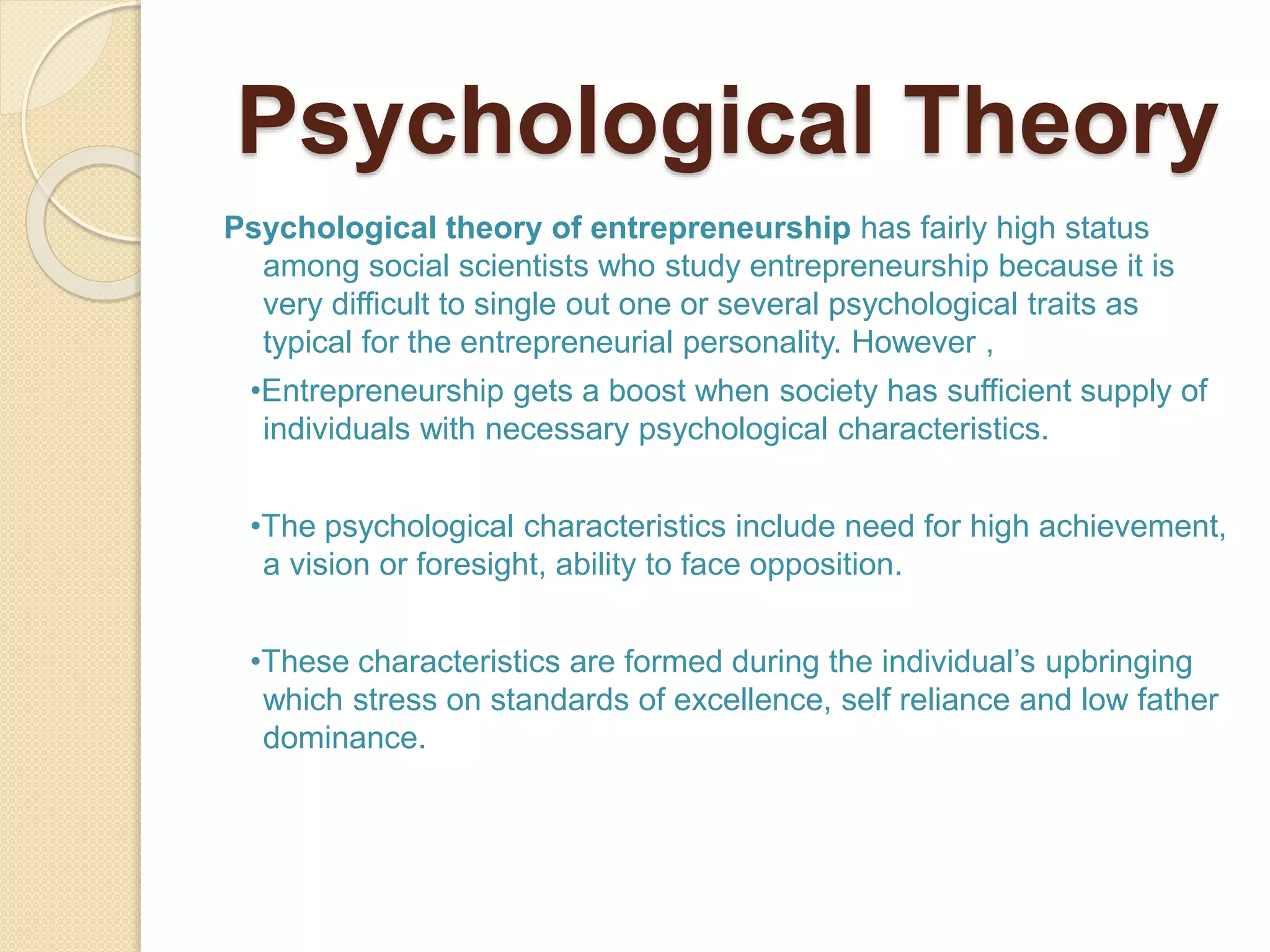 Psychological Theory
Psychological theory of entrepreneurship has fairly high status
among social scientists who study entrepreneurship because it is
very difficult to single out one or several psychological traits as
typical for the entrepreneurial personality. However ,
•Entrepreneurship gets a boost when society has sufficient supply of
individuals with necessary psychological characteristics.
•The psychological characteristics include need for high achievement,
a vision or foresight, ability to face opposition.
•These characteristics are formed during the individual’s upbringing
which stress on standards of excellence, self reliance and low father
dominance.
 