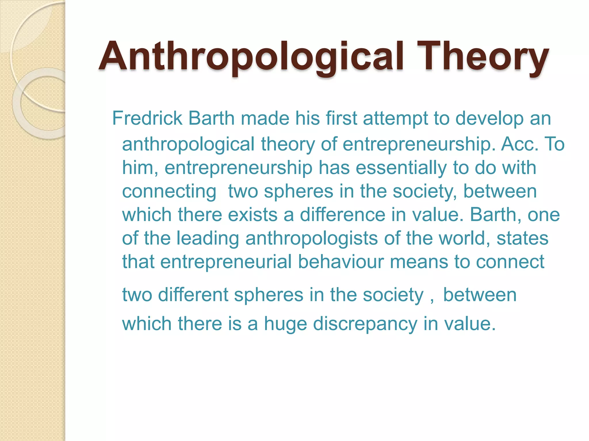 Anthropological Theory
Fredrick Barth made his first attempt to develop an
anthropological theory of entrepreneurship. Acc. To
him, entrepreneurship has essentially to do with
connecting two spheres in the society, between
which there exists a difference in value. Barth, one
of the leading anthropologists of the world, states
that entrepreneurial behaviour means to connect
two different spheres in the society , between
which there is a huge discrepancy in value.
 