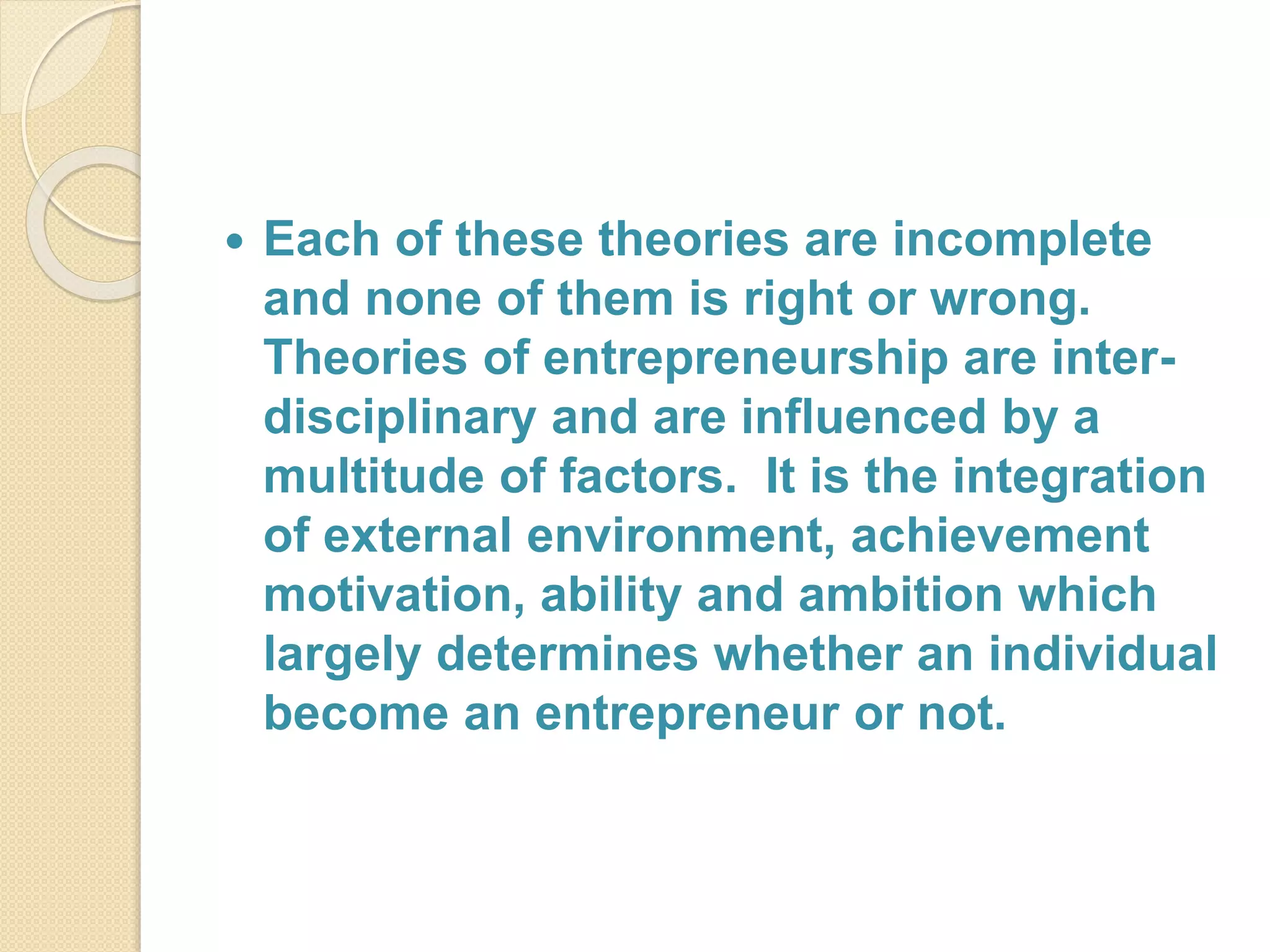  Each of these theories are incomplete
and none of them is right or wrong.
Theories of entrepreneurship are inter-
disciplinary and are influenced by a
multitude of factors. It is the integration
of external environment, achievement
motivation, ability and ambition which
largely determines whether an individual
become an entrepreneur or not.
 