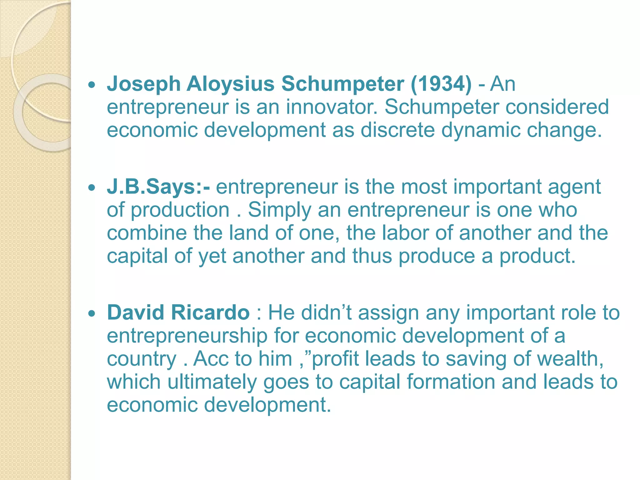  Joseph Aloysius Schumpeter (1934) - An
entrepreneur is an innovator. Schumpeter considered
economic development as discrete dynamic change.
 J.B.Says:- entrepreneur is the most important agent
of production . Simply an entrepreneur is one who
combine the land of one, the labor of another and the
capital of yet another and thus produce a product.
 David Ricardo : He didn’t assign any important role to
entrepreneurship for economic development of a
country . Acc to him ,”profit leads to saving of wealth,
which ultimately goes to capital formation and leads to
economic development.
 