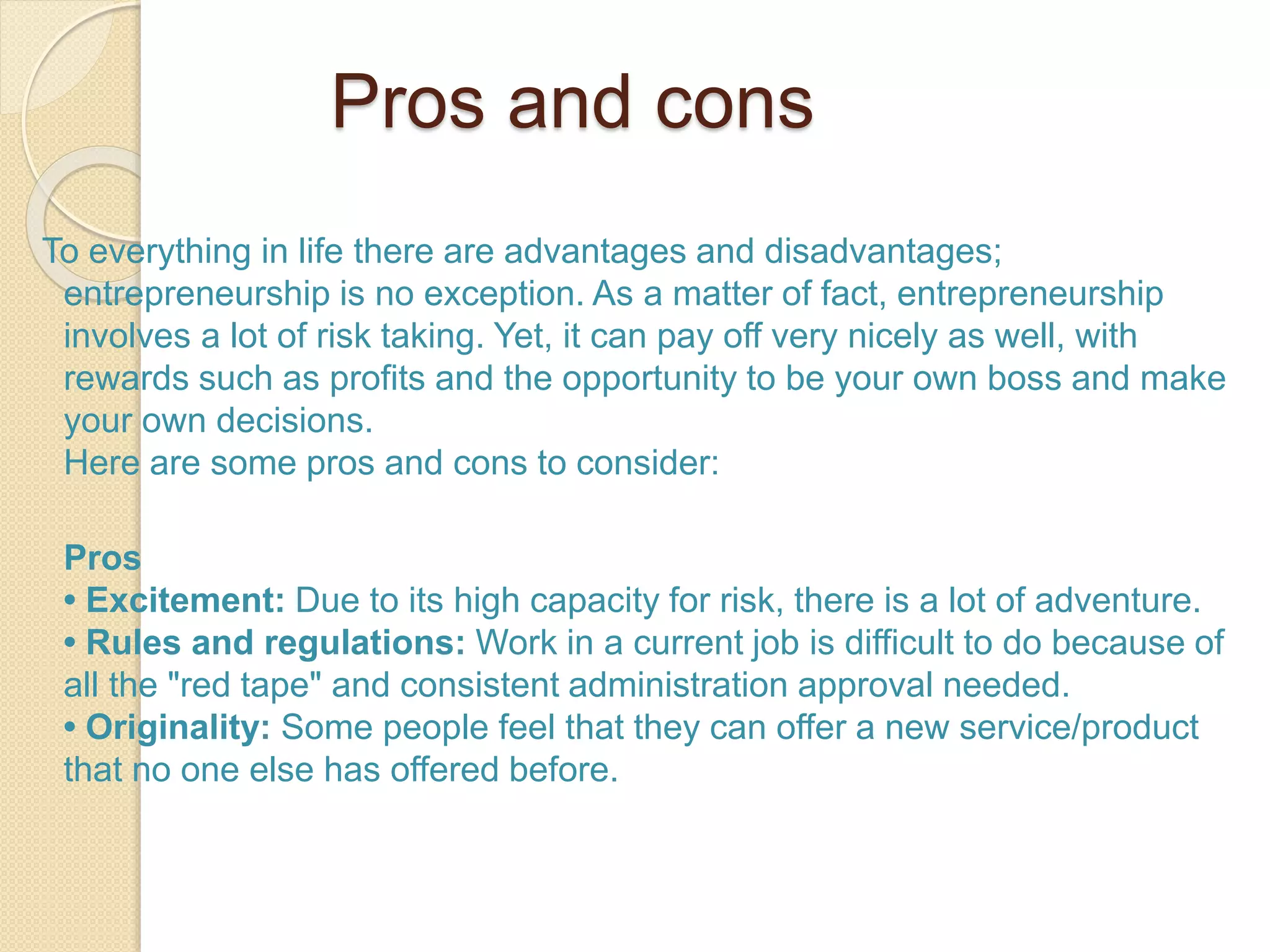 Pros and cons
To everything in life there are advantages and disadvantages;
entrepreneurship is no exception. As a matter of fact, entrepreneurship
involves a lot of risk taking. Yet, it can pay off very nicely as well, with
rewards such as profits and the opportunity to be your own boss and make
your own decisions.
Here are some pros and cons to consider:
Pros
• Excitement: Due to its high capacity for risk, there is a lot of adventure.
• Rules and regulations: Work in a current job is difficult to do because of
all the "red tape" and consistent administration approval needed.
• Originality: Some people feel that they can offer a new service/product
that no one else has offered before.
 