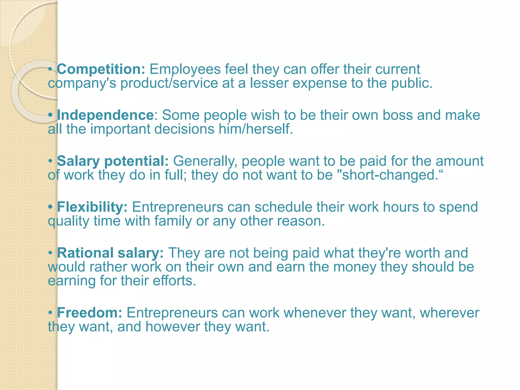 • Competition: Employees feel they can offer their current
company's product/service at a lesser expense to the public.
• Independence: Some people wish to be their own boss and make
all the important decisions him/herself.
• Salary potential: Generally, people want to be paid for the amount
of work they do in full; they do not want to be "short-changed.“
• Flexibility: Entrepreneurs can schedule their work hours to spend
quality time with family or any other reason.
• Rational salary: They are not being paid what they're worth and
would rather work on their own and earn the money they should be
earning for their efforts.
• Freedom: Entrepreneurs can work whenever they want, wherever
they want, and however they want.
 