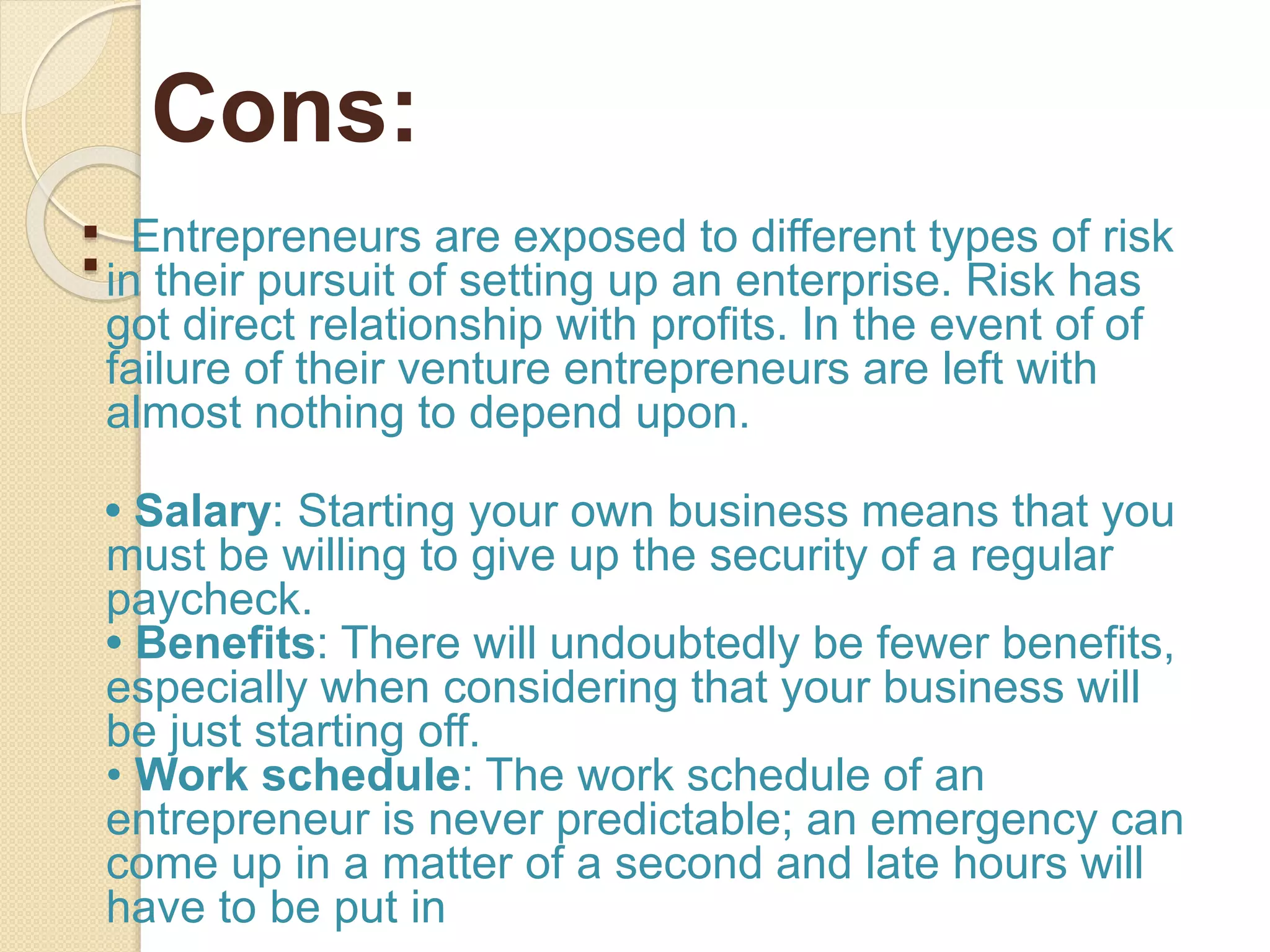 : Entrepreneurs are exposed to different types of risk
in their pursuit of setting up an enterprise. Risk has
got direct relationship with profits. In the event of of
failure of their venture entrepreneurs are left with
almost nothing to depend upon.
• Salary: Starting your own business means that you
must be willing to give up the security of a regular
paycheck.
• Benefits: There will undoubtedly be fewer benefits,
especially when considering that your business will
be just starting off.
• Work schedule: The work schedule of an
entrepreneur is never predictable; an emergency can
come up in a matter of a second and late hours will
have to be put in
Cons:
 