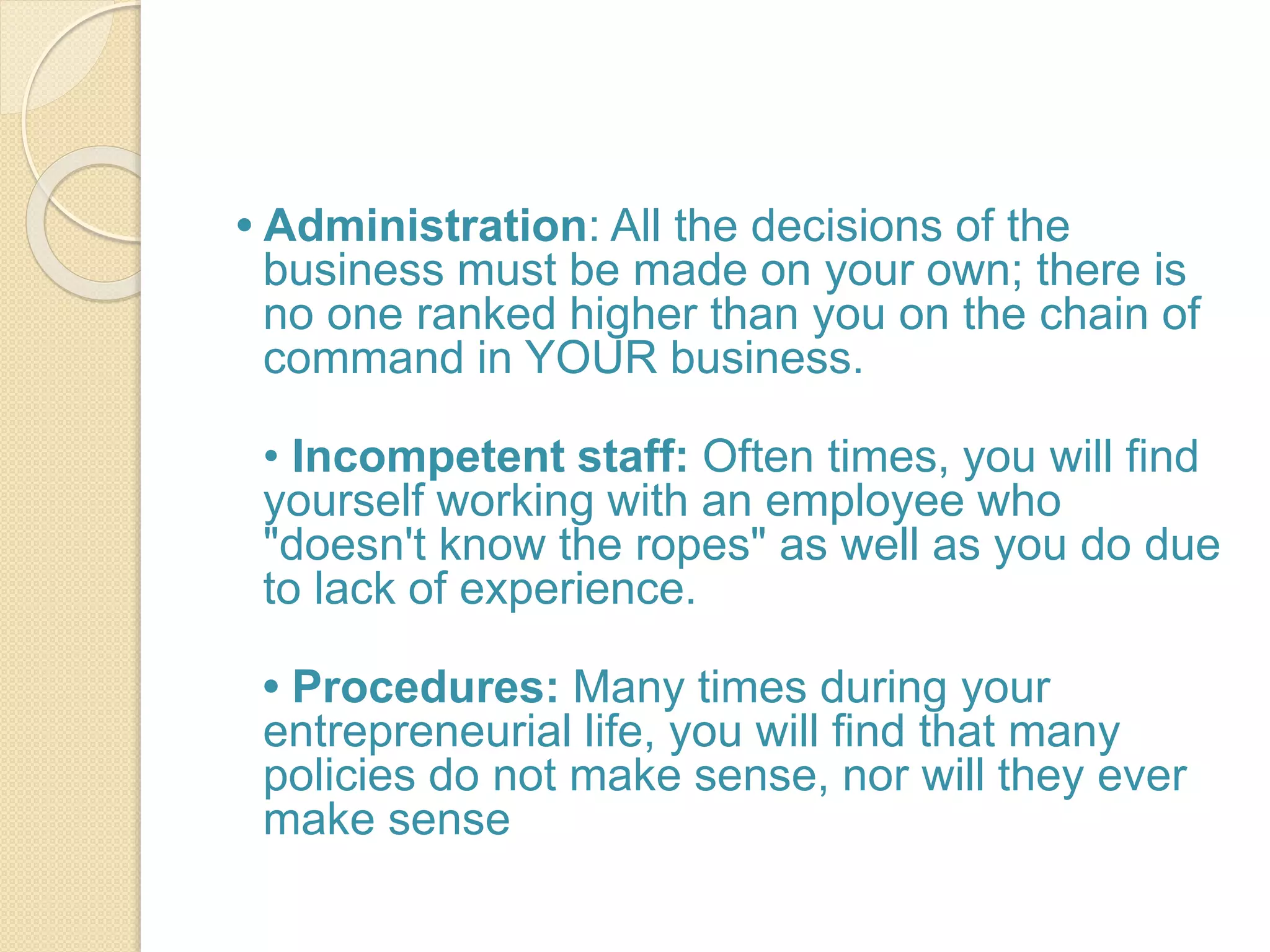 • Administration: All the decisions of the
business must be made on your own; there is
no one ranked higher than you on the chain of
command in YOUR business.
• Incompetent staff: Often times, you will find
yourself working with an employee who
"doesn't know the ropes" as well as you do due
to lack of experience.
• Procedures: Many times during your
entrepreneurial life, you will find that many
policies do not make sense, nor will they ever
make sense
 